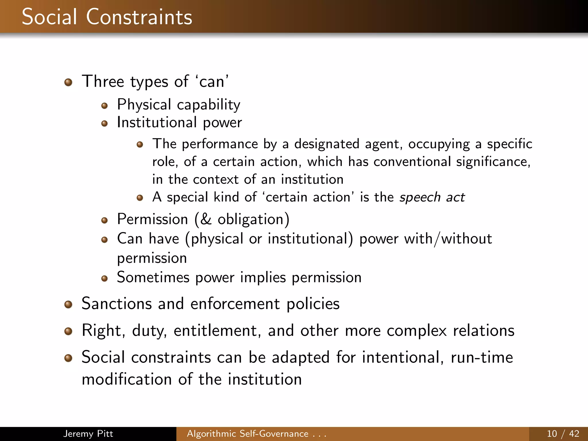 Social Constraints
Three types of ‘can’
Physical capability
Institutional power
The performance by a designated agent, occupying a speciﬁc
role, of a certain action, which has conventional signiﬁcance,
in the context of an institution
A special kind of ‘certain action’ is the speech act
Permission (& obligation)
Can have (physical or institutional) power with/without
permission
Sometimes power implies permission
Sanctions and enforcement policies
Right, duty, entitlement, and other more complex relations
Social constraints can be adapted for intentional, run-time
modiﬁcation of the institution
Jeremy Pitt Algorithmic Self-Governance . . . 10 / 42
 