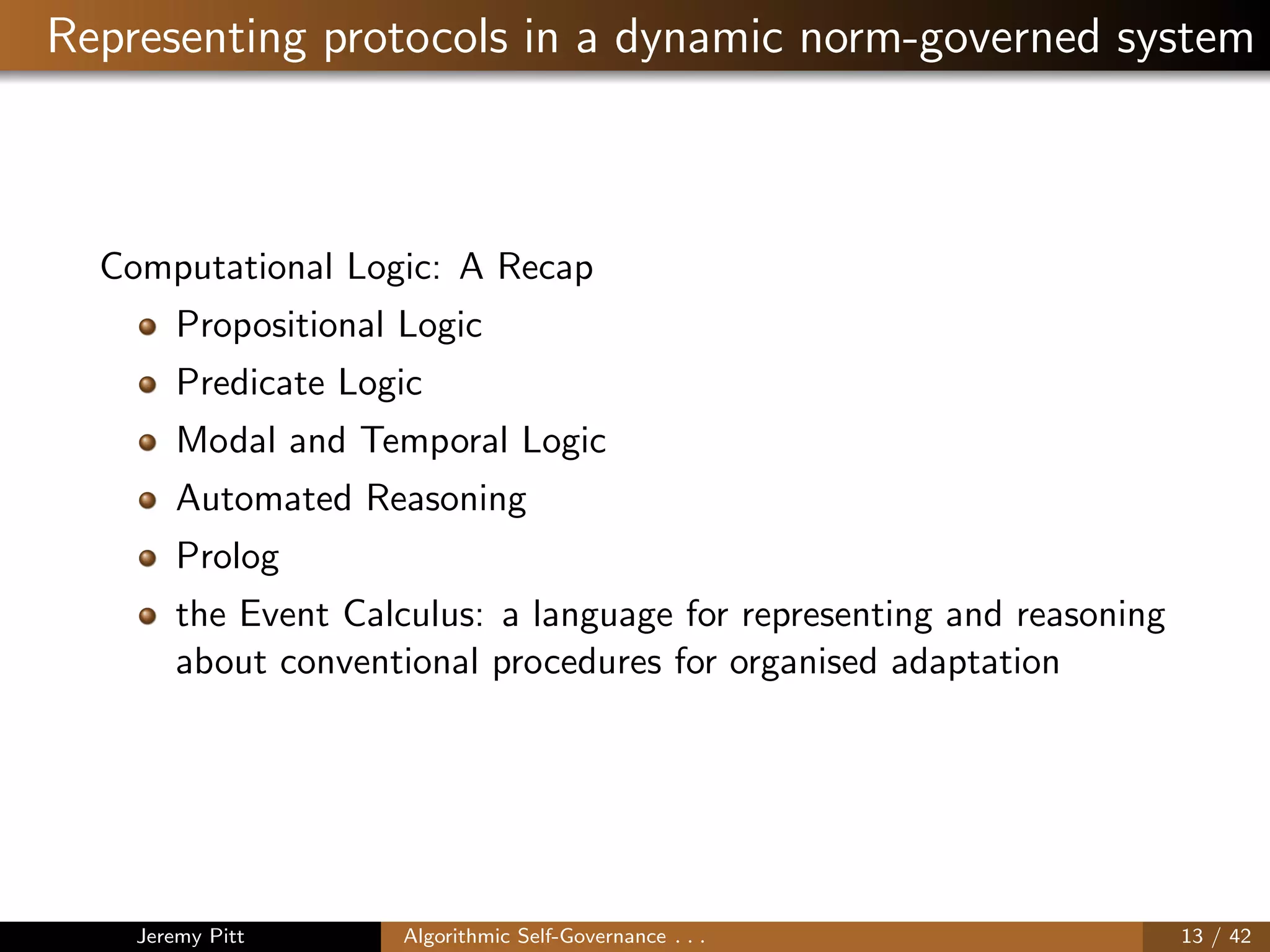 Representing protocols in a dynamic norm-governed system
Computational Logic: A Recap
Propositional Logic
Predicate Logic
Modal and Temporal Logic
Automated Reasoning
Prolog
the Event Calculus: a language for representing and reasoning
about conventional procedures for organised adaptation
Jeremy Pitt Algorithmic Self-Governance . . . 13 / 42
 
