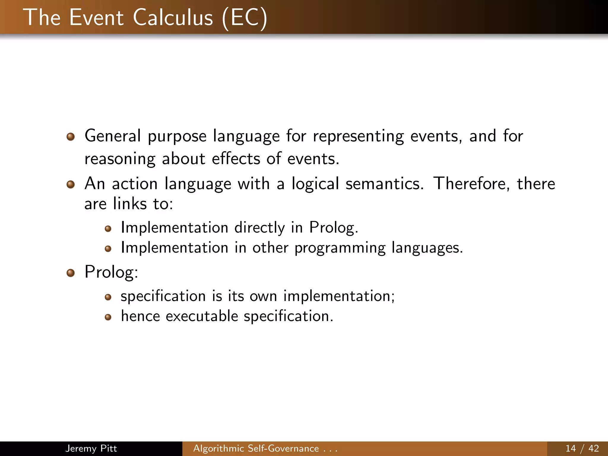 The Event Calculus (EC)
General purpose language for representing events, and for
reasoning about eﬀects of events.
An action language with a logical semantics. Therefore, there
are links to:
Implementation directly in Prolog.
Implementation in other programming languages.
Prolog:
speciﬁcation is its own implementation;
hence executable speciﬁcation.
Jeremy Pitt Algorithmic Self-Governance . . . 14 / 42
 