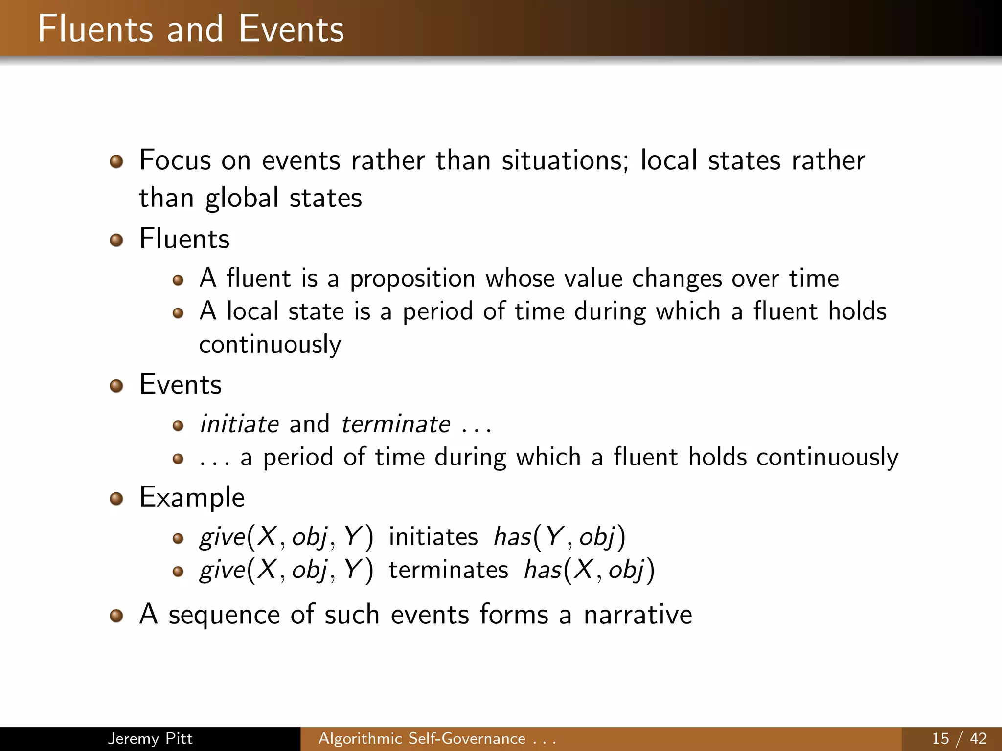 Fluents and Events
Focus on events rather than situations; local states rather
than global states
Fluents
A ﬂuent is a proposition whose value changes over time
A local state is a period of time during which a ﬂuent holds
continuously
Events
initiate and terminate . . .
. . . a period of time during which a ﬂuent holds continuously
Example
give(X, obj, Y ) initiates has(Y , obj)
give(X, obj, Y ) terminates has(X, obj)
A sequence of such events forms a narrative
Jeremy Pitt Algorithmic Self-Governance . . . 15 / 42
 