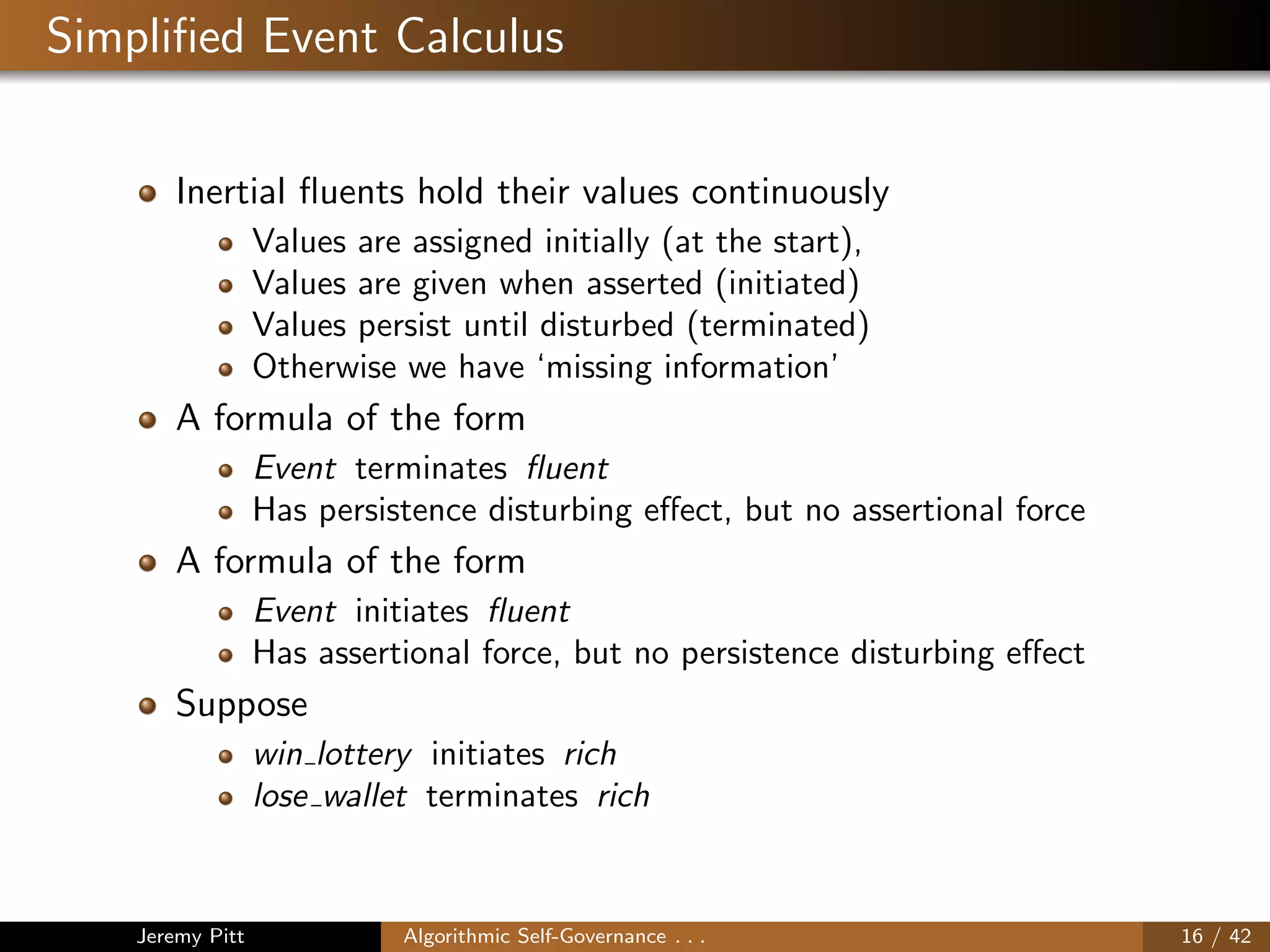Simpliﬁed Event Calculus
Inertial ﬂuents hold their values continuously
Values are assigned initially (at the start),
Values are given when asserted (initiated)
Values persist until disturbed (terminated)
Otherwise we have ‘missing information’
A formula of the form
Event terminates ﬂuent
Has persistence disturbing eﬀect, but no assertional force
A formula of the form
Event initiates ﬂuent
Has assertional force, but no persistence disturbing eﬀect
Suppose
win lottery initiates rich
lose wallet terminates rich
Jeremy Pitt Algorithmic Self-Governance . . . 16 / 42
 