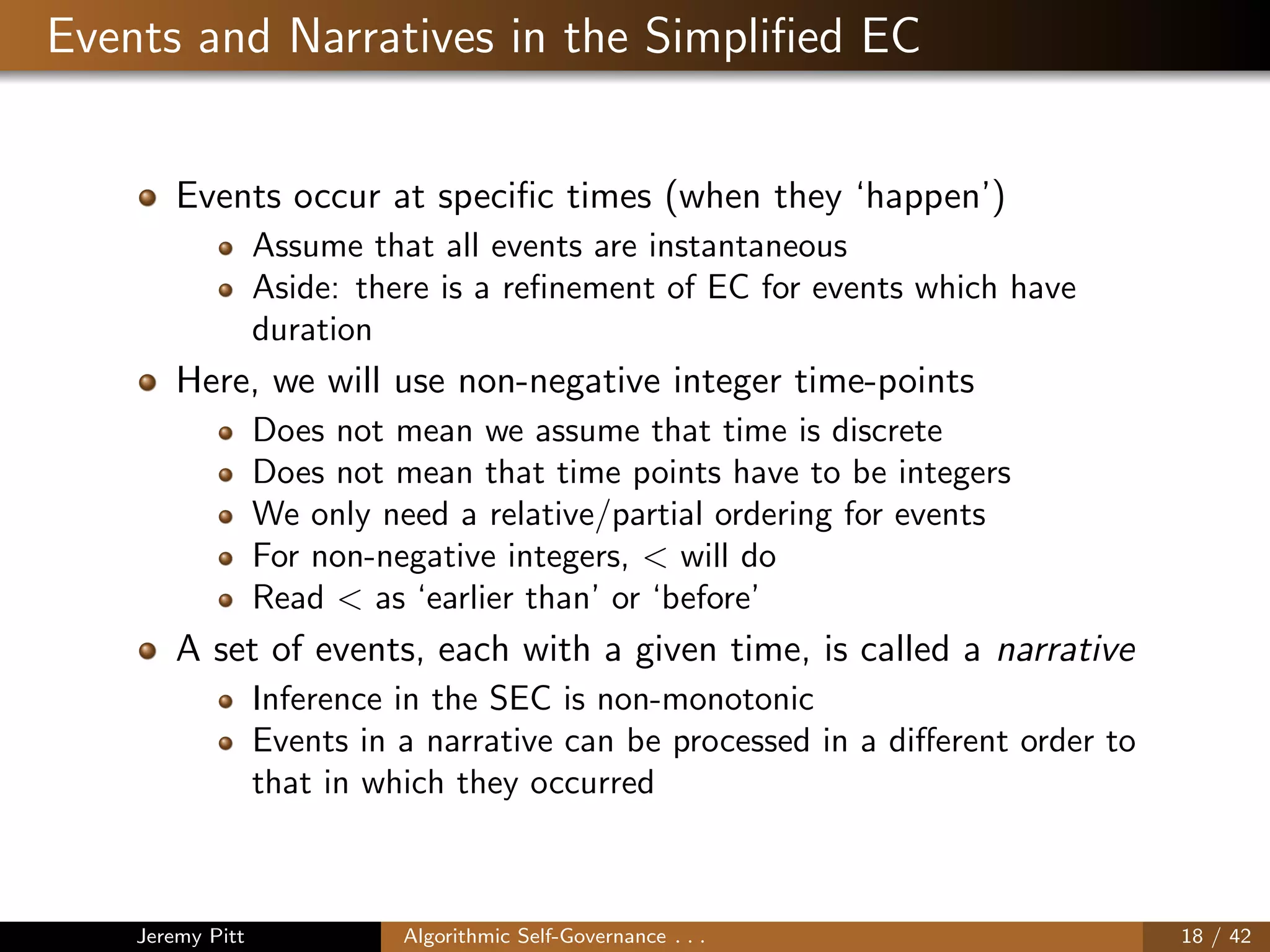 Events and Narratives in the Simpliﬁed EC
Events occur at speciﬁc times (when they ‘happen’)
Assume that all events are instantaneous
Aside: there is a reﬁnement of EC for events which have
duration
Here, we will use non-negative integer time-points
Does not mean we assume that time is discrete
Does not mean that time points have to be integers
We only need a relative/partial ordering for events
For non-negative integers, < will do
Read < as ‘earlier than’ or ‘before’
A set of events, each with a given time, is called a narrative
Inference in the SEC is non-monotonic
Events in a narrative can be processed in a diﬀerent order to
that in which they occurred
Jeremy Pitt Algorithmic Self-Governance . . . 18 / 42
 