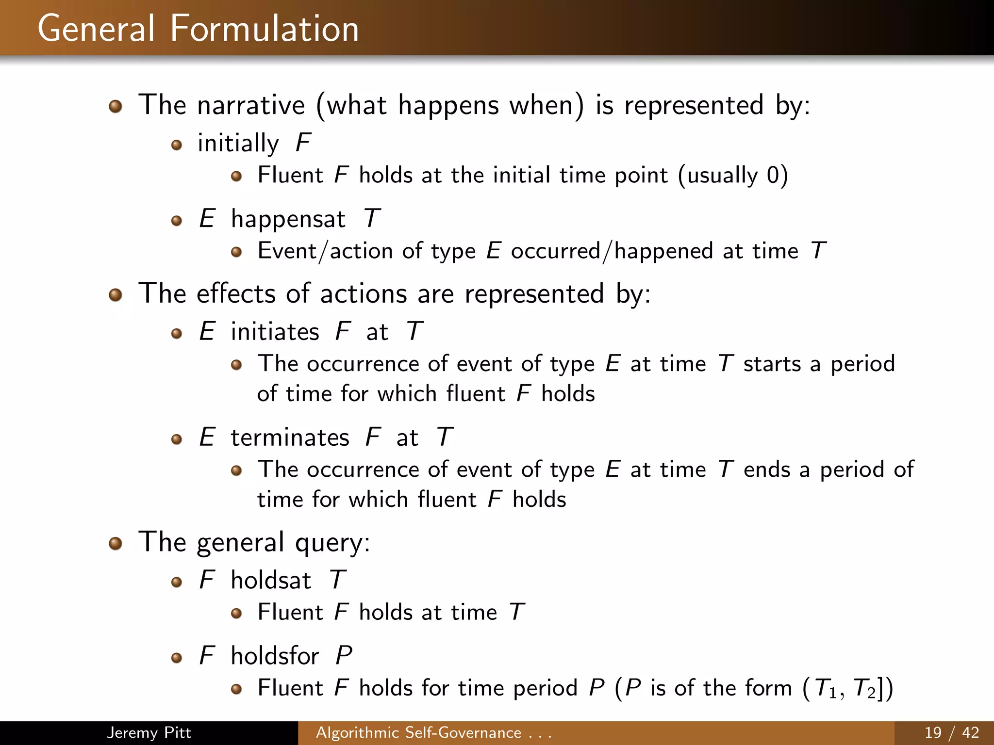 General Formulation
The narrative (what happens when) is represented by:
initially F
Fluent F holds at the initial time point (usually 0)
E happensat T
Event/action of type E occurred/happened at time T
The eﬀects of actions are represented by:
E initiates F at T
The occurrence of event of type E at time T starts a period
of time for which ﬂuent F holds
E terminates F at T
The occurrence of event of type E at time T ends a period of
time for which ﬂuent F holds
The general query:
F holdsat T
Fluent F holds at time T
F holdsfor P
Fluent F holds for time period P (P is of the form (T1, T2])
Jeremy Pitt Algorithmic Self-Governance . . . 19 / 42
 
