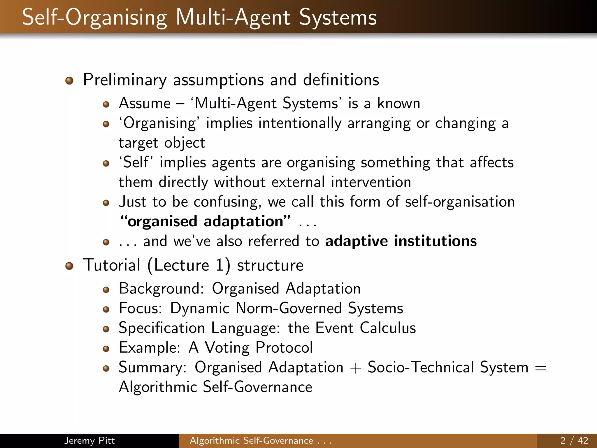Self-Organising Multi-Agent Systems
Preliminary assumptions and deﬁnitions
Assume – ‘Multi-Agent Systems’ is a known
‘Organising’ implies intentionally arranging or changing a
target object
‘Self’ implies agents are organising something that aﬀects
them directly without external intervention
Just to be confusing, we call this form of self-organisation
“organised adaptation” . . .
. . . and we’ve also referred to adaptive institutions
Tutorial (Lecture 1) structure
Background: Organised Adaptation
Focus: Dynamic Norm-Governed Systems
Speciﬁcation Language: the Event Calculus
Example: A Voting Protocol
Summary: Organised Adaptation + Socio-Technical System =
Algorithmic Self-Governance
Jeremy Pitt Algorithmic Self-Governance . . . 2 / 42
 