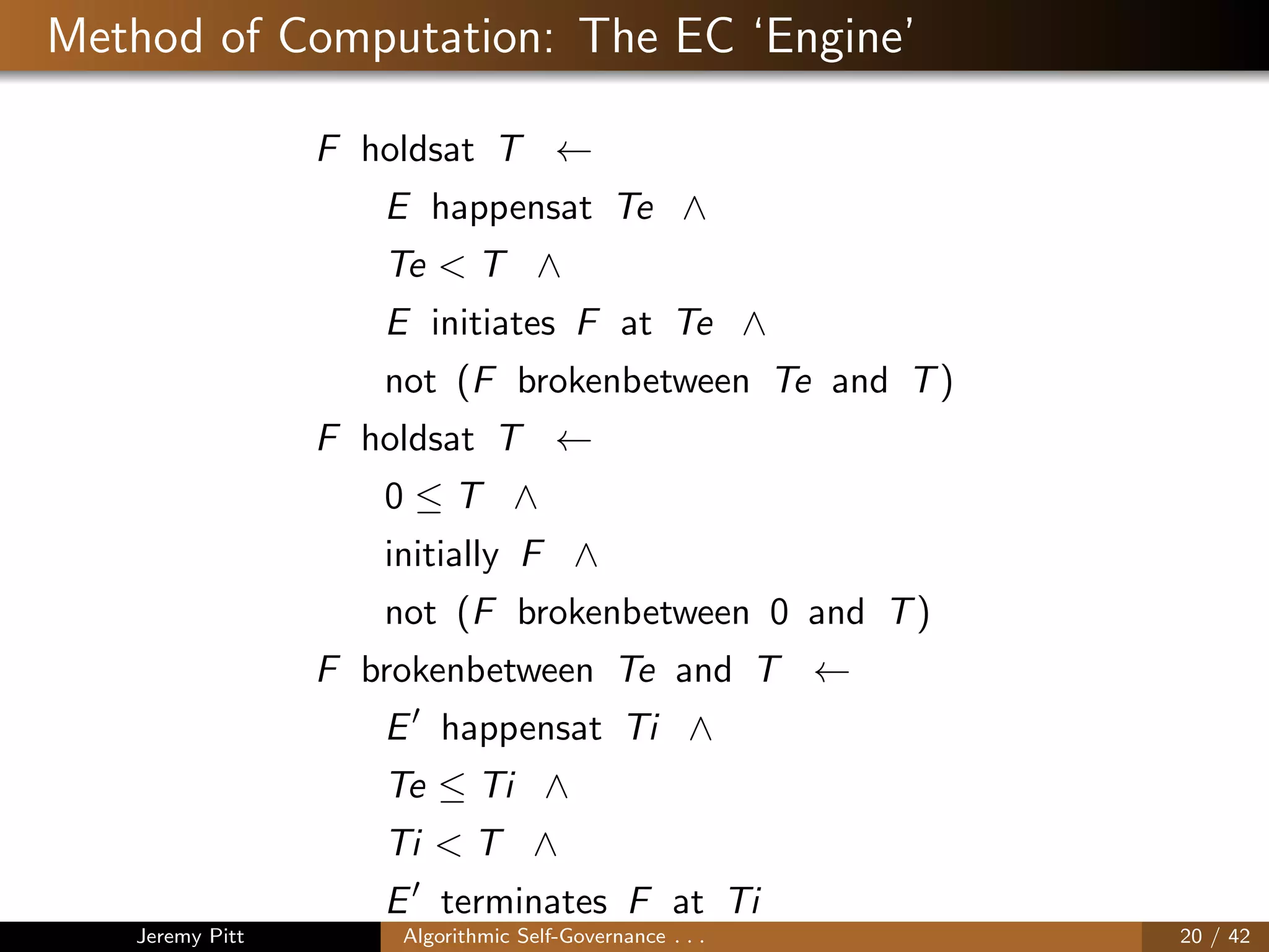 Method of Computation: The EC ‘Engine’
F holdsat T ←
E happensat Te ∧
Te < T ∧
E initiates F at Te ∧
not (F brokenbetween Te and T)
F holdsat T ←
0 ≤ T ∧
initially F ∧
not (F brokenbetween 0 and T)
F brokenbetween Te and T ←
E happensat Ti ∧
Te ≤ Ti ∧
Ti < T ∧
E terminates F at Ti
Jeremy Pitt Algorithmic Self-Governance . . . 20 / 42
 