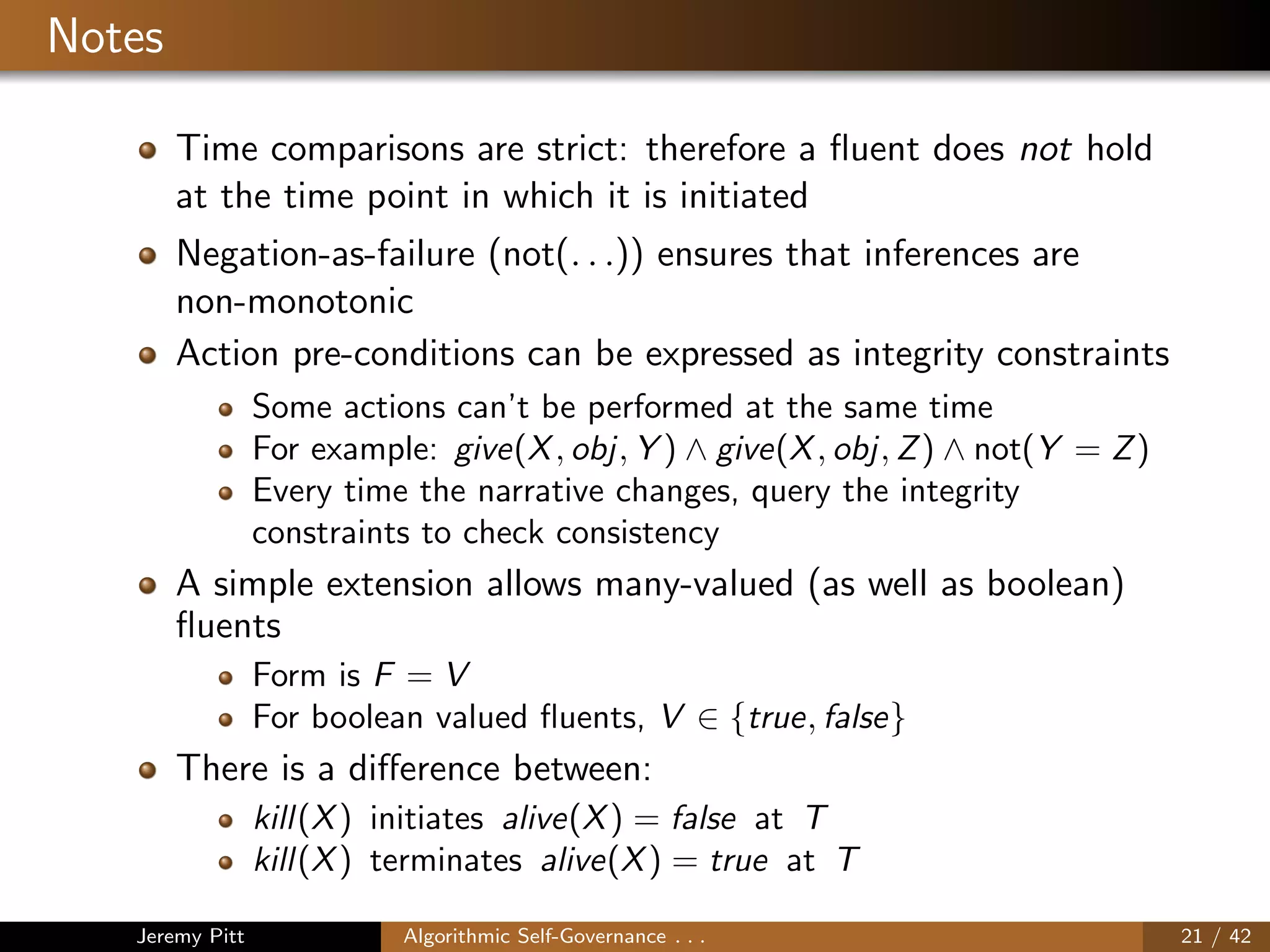 Notes
Time comparisons are strict: therefore a ﬂuent does not hold
at the time point in which it is initiated
Negation-as-failure (not(. . .)) ensures that inferences are
non-monotonic
Action pre-conditions can be expressed as integrity constraints
Some actions can’t be performed at the same time
For example: give(X, obj, Y ) ∧ give(X, obj, Z) ∧ not(Y = Z)
Every time the narrative changes, query the integrity
constraints to check consistency
A simple extension allows many-valued (as well as boolean)
ﬂuents
Form is F = V
For boolean valued ﬂuents, V ∈ {true, false}
There is a diﬀerence between:
kill(X) initiates alive(X) = false at T
kill(X) terminates alive(X) = true at T
Jeremy Pitt Algorithmic Self-Governance . . . 21 / 42
 