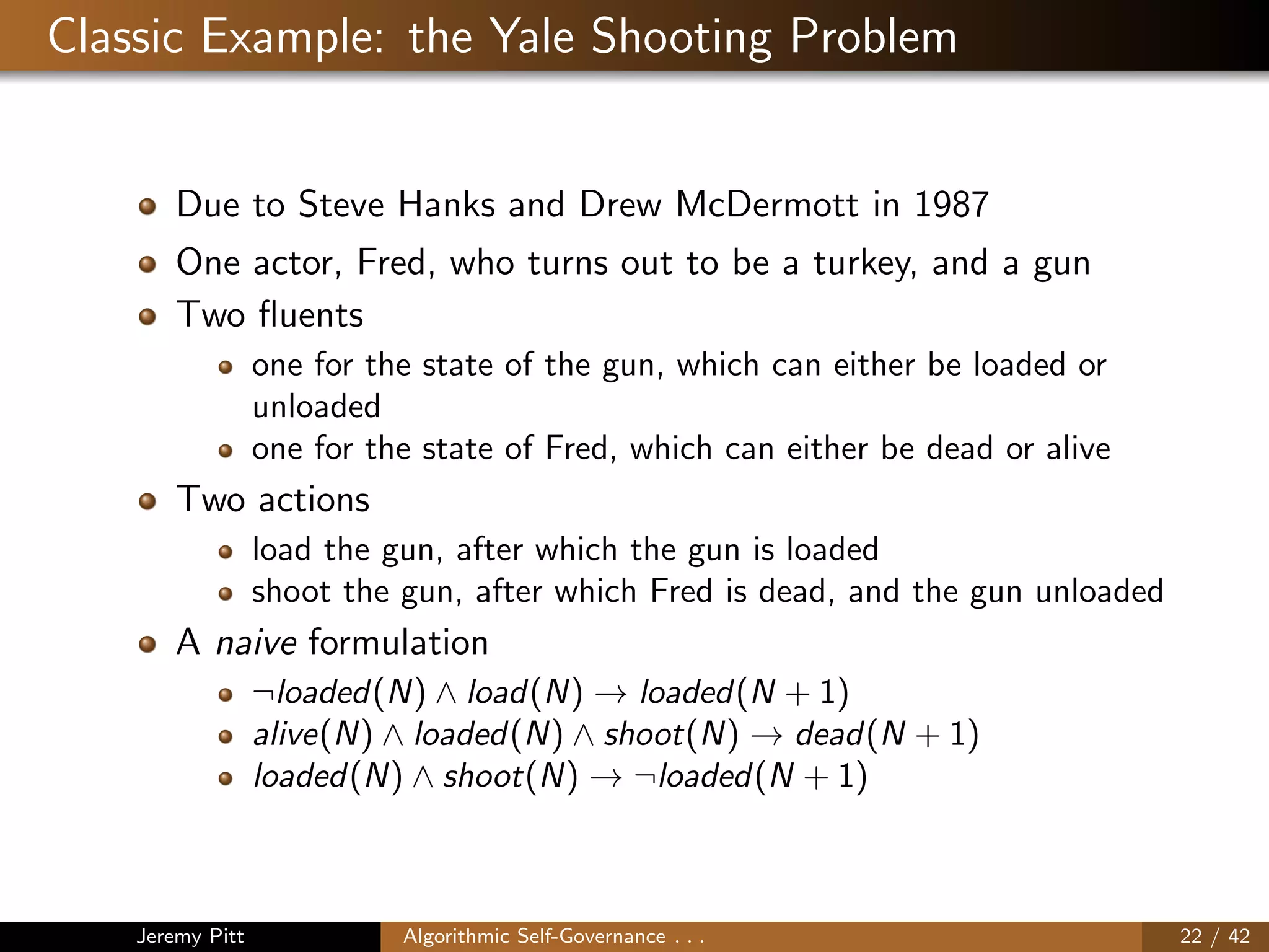 Classic Example: the Yale Shooting Problem
Due to Steve Hanks and Drew McDermott in 1987
One actor, Fred, who turns out to be a turkey, and a gun
Two ﬂuents
one for the state of the gun, which can either be loaded or
unloaded
one for the state of Fred, which can either be dead or alive
Two actions
load the gun, after which the gun is loaded
shoot the gun, after which Fred is dead, and the gun unloaded
A naive formulation
¬loaded(N) ∧ load(N) → loaded(N + 1)
alive(N) ∧ loaded(N) ∧ shoot(N) → dead(N + 1)
loaded(N) ∧ shoot(N) → ¬loaded(N + 1)
Jeremy Pitt Algorithmic Self-Governance . . . 22 / 42
 