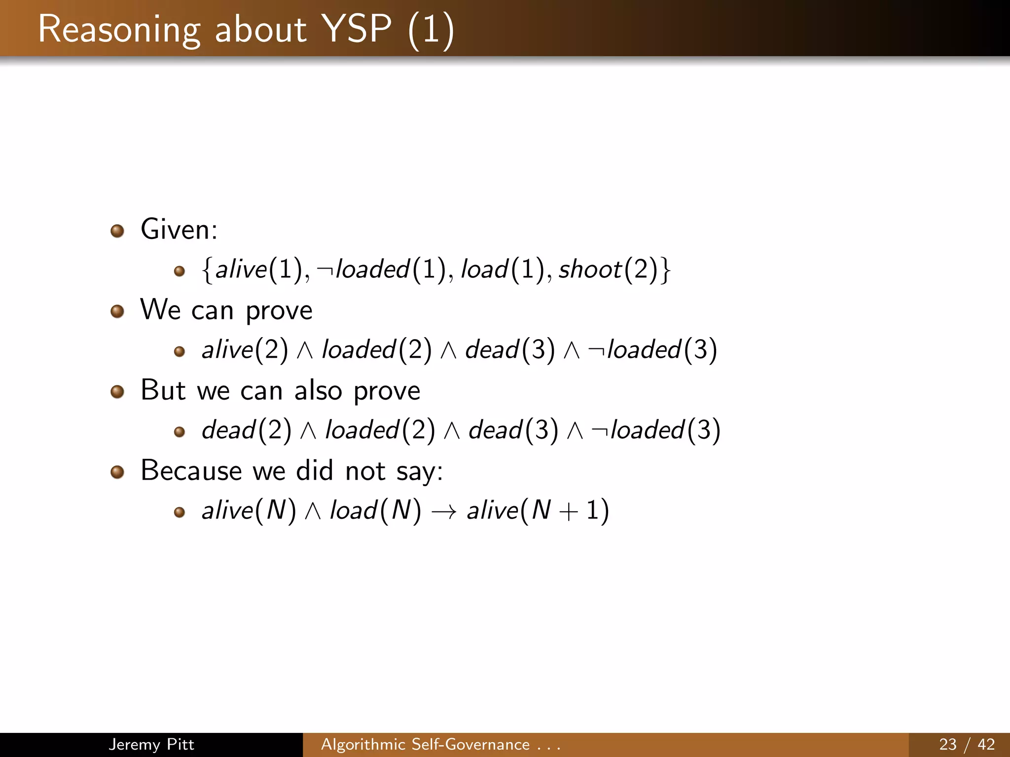 Reasoning about YSP (1)
Given:
{alive(1), ¬loaded(1), load(1), shoot(2)}
We can prove
alive(2) ∧ loaded(2) ∧ dead(3) ∧ ¬loaded(3)
But we can also prove
dead(2) ∧ loaded(2) ∧ dead(3) ∧ ¬loaded(3)
Because we did not say:
alive(N) ∧ load(N) → alive(N + 1)
Jeremy Pitt Algorithmic Self-Governance . . . 23 / 42
 