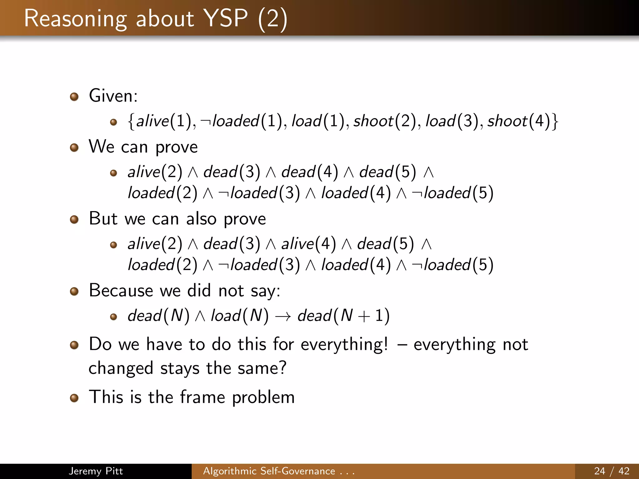Reasoning about YSP (2)
Given:
{alive(1), ¬loaded(1), load(1), shoot(2), load(3), shoot(4)}
We can prove
alive(2) ∧ dead(3) ∧ dead(4) ∧ dead(5) ∧
loaded(2) ∧ ¬loaded(3) ∧ loaded(4) ∧ ¬loaded(5)
But we can also prove
alive(2) ∧ dead(3) ∧ alive(4) ∧ dead(5) ∧
loaded(2) ∧ ¬loaded(3) ∧ loaded(4) ∧ ¬loaded(5)
Because we did not say:
dead(N) ∧ load(N) → dead(N + 1)
Do we have to do this for everything! – everything not
changed stays the same?
This is the frame problem
Jeremy Pitt Algorithmic Self-Governance . . . 24 / 42
 