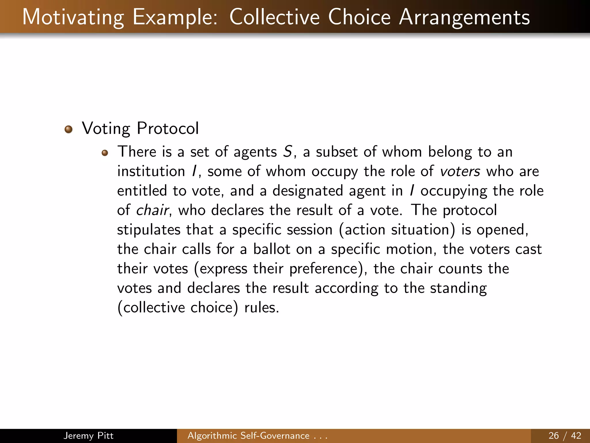 Motivating Example: Collective Choice Arrangements
Voting Protocol
There is a set of agents S, a subset of whom belong to an
institution I, some of whom occupy the role of voters who are
entitled to vote, and a designated agent in I occupying the role
of chair, who declares the result of a vote. The protocol
stipulates that a speciﬁc session (action situation) is opened,
the chair calls for a ballot on a speciﬁc motion, the voters cast
their votes (express their preference), the chair counts the
votes and declares the result according to the standing
(collective choice) rules.
Jeremy Pitt Algorithmic Self-Governance . . . 26 / 42
 
