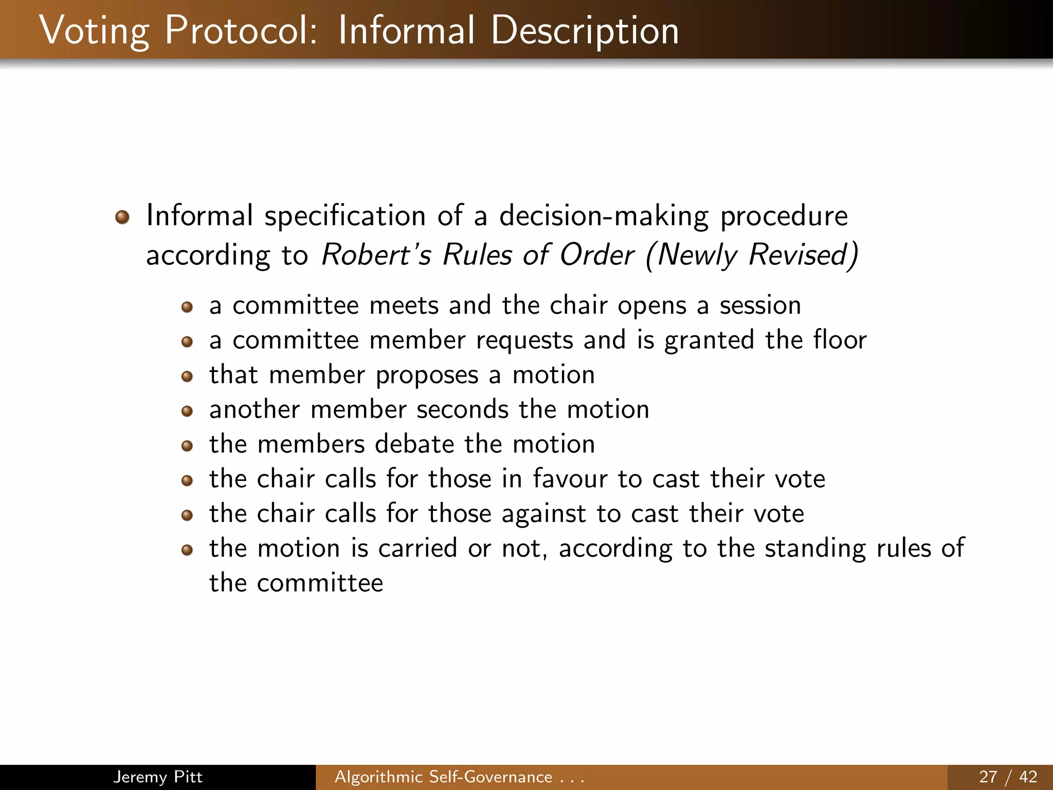 Voting Protocol: Informal Description
Informal speciﬁcation of a decision-making procedure
according to Robert’s Rules of Order (Newly Revised)
a committee meets and the chair opens a session
a committee member requests and is granted the ﬂoor
that member proposes a motion
another member seconds the motion
the members debate the motion
the chair calls for those in favour to cast their vote
the chair calls for those against to cast their vote
the motion is carried or not, according to the standing rules of
the committee
Jeremy Pitt Algorithmic Self-Governance . . . 27 / 42
 