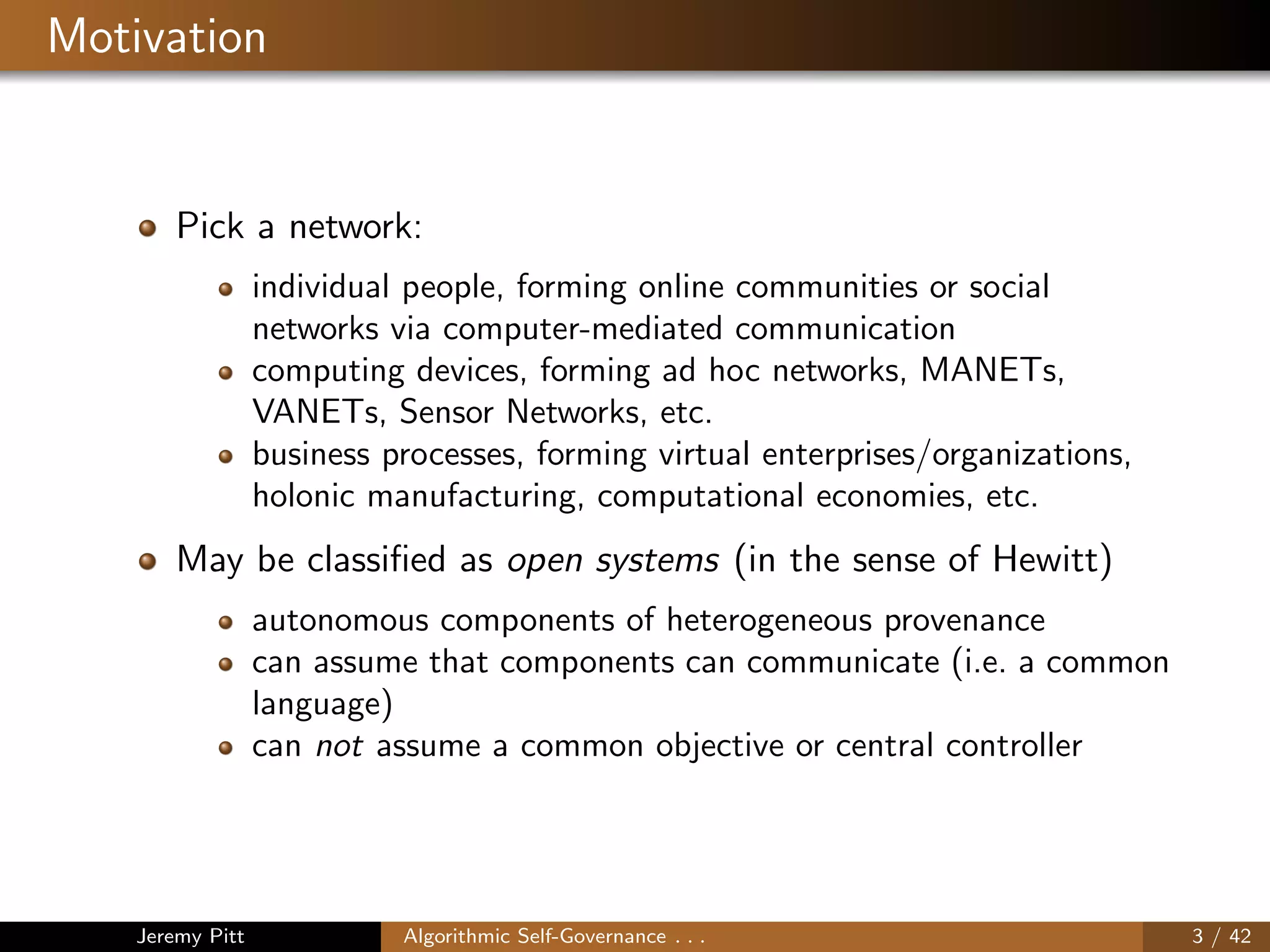 Motivation
Pick a network:
individual people, forming online communities or social
networks via computer-mediated communication
computing devices, forming ad hoc networks, MANETs,
VANETs, Sensor Networks, etc.
business processes, forming virtual enterprises/organizations,
holonic manufacturing, computational economies, etc.
May be classiﬁed as open systems (in the sense of Hewitt)
autonomous components of heterogeneous provenance
can assume that components can communicate (i.e. a common
language)
can not assume a common objective or central controller
Jeremy Pitt Algorithmic Self-Governance . . . 3 / 42
 