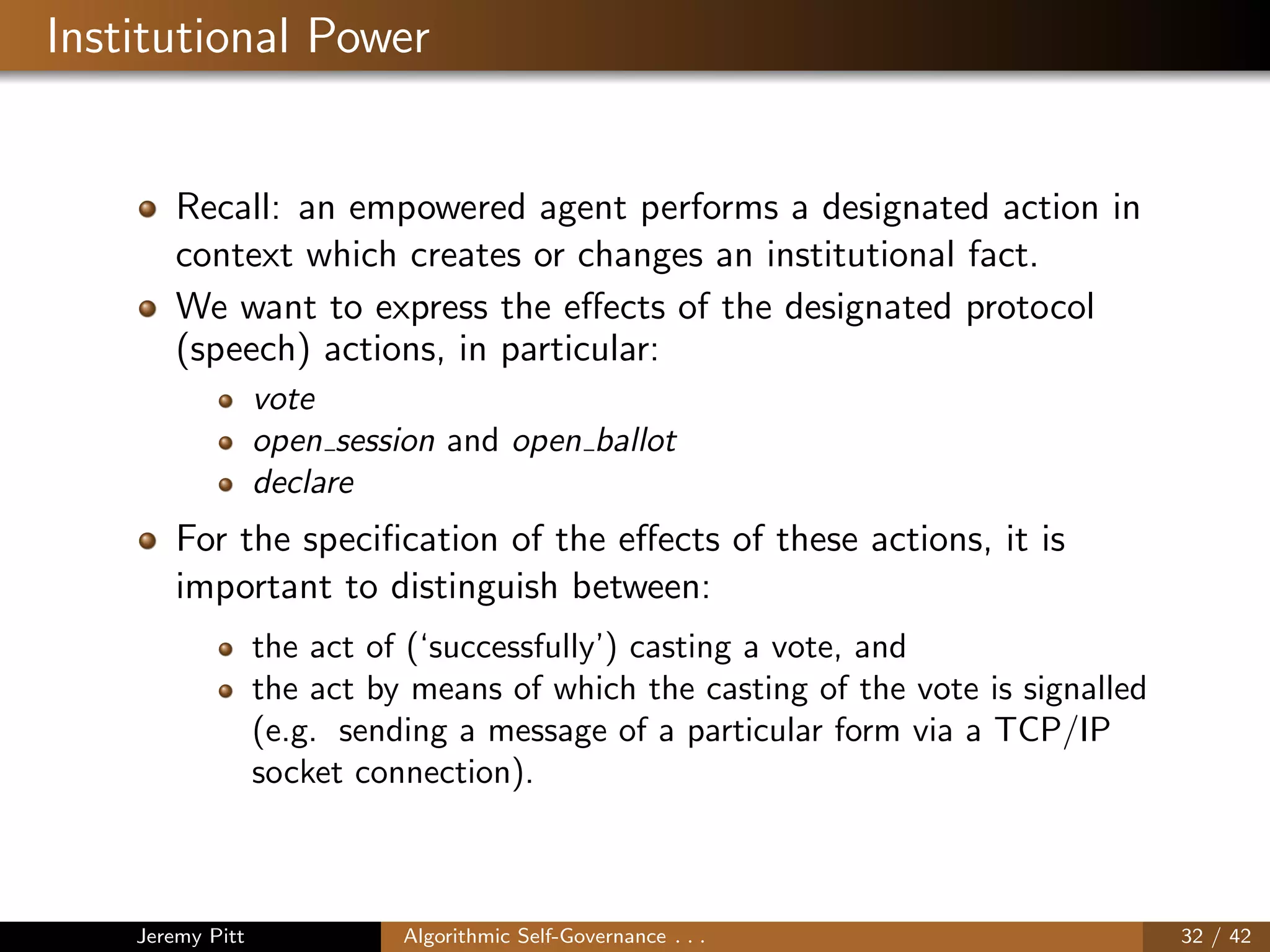 Institutional Power
Recall: an empowered agent performs a designated action in
context which creates or changes an institutional fact.
We want to express the eﬀects of the designated protocol
(speech) actions, in particular:
vote
open session and open ballot
declare
For the speciﬁcation of the eﬀects of these actions, it is
important to distinguish between:
the act of (‘successfully’) casting a vote, and
the act by means of which the casting of the vote is signalled
(e.g. sending a message of a particular form via a TCP/IP
socket connection).
Jeremy Pitt Algorithmic Self-Governance . . . 32 / 42
 