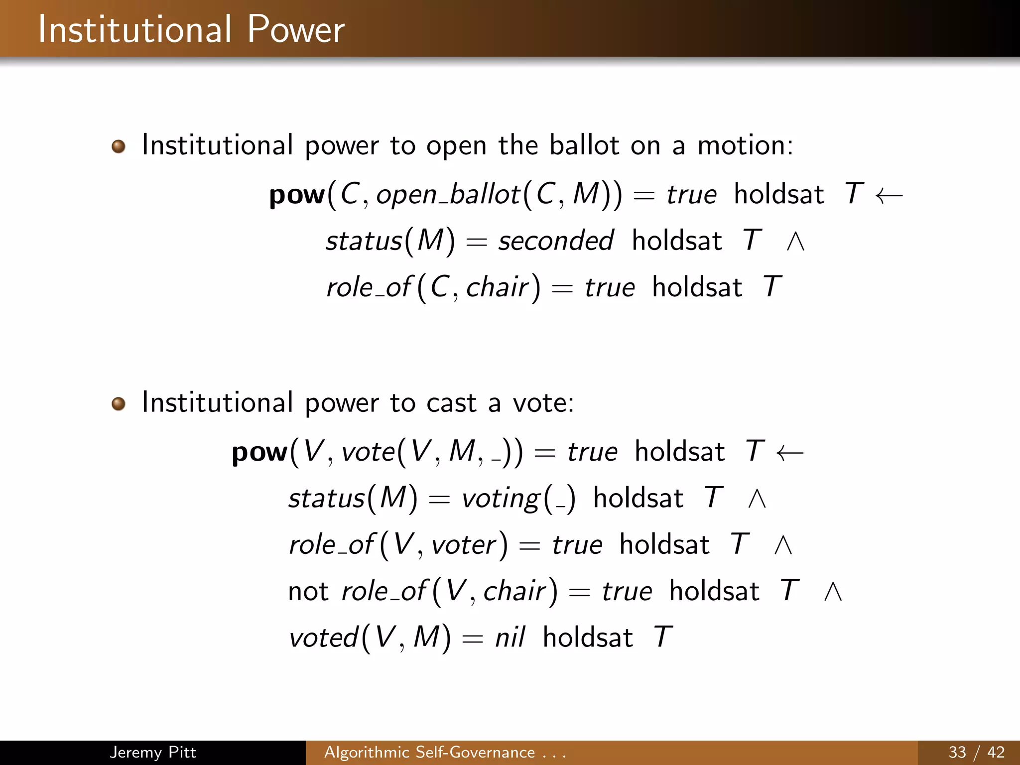Institutional Power
Institutional power to open the ballot on a motion:
pow(C, open ballot(C, M)) = true holdsat T ←
status(M) = seconded holdsat T ∧
role of (C, chair) = true holdsat T
Institutional power to cast a vote:
pow(V , vote(V , M, )) = true holdsat T ←
status(M) = voting( ) holdsat T ∧
role of (V , voter) = true holdsat T ∧
not role of (V , chair) = true holdsat T ∧
voted(V , M) = nil holdsat T
Jeremy Pitt Algorithmic Self-Governance . . . 33 / 42
 