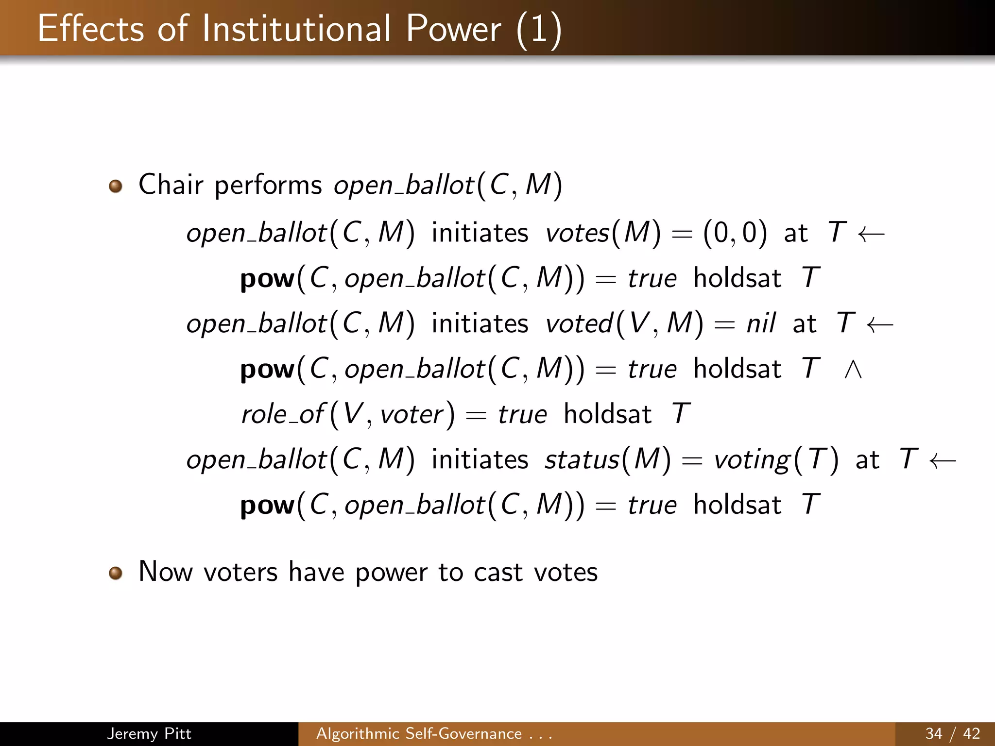 Eﬀects of Institutional Power (1)
Chair performs open ballot(C, M)
open ballot(C, M) initiates votes(M) = (0, 0) at T ←
pow(C, open ballot(C, M)) = true holdsat T
open ballot(C, M) initiates voted(V , M) = nil at T ←
pow(C, open ballot(C, M)) = true holdsat T ∧
role of (V , voter) = true holdsat T
open ballot(C, M) initiates status(M) = voting(T) at T ←
pow(C, open ballot(C, M)) = true holdsat T
Now voters have power to cast votes
Jeremy Pitt Algorithmic Self-Governance . . . 34 / 42
 