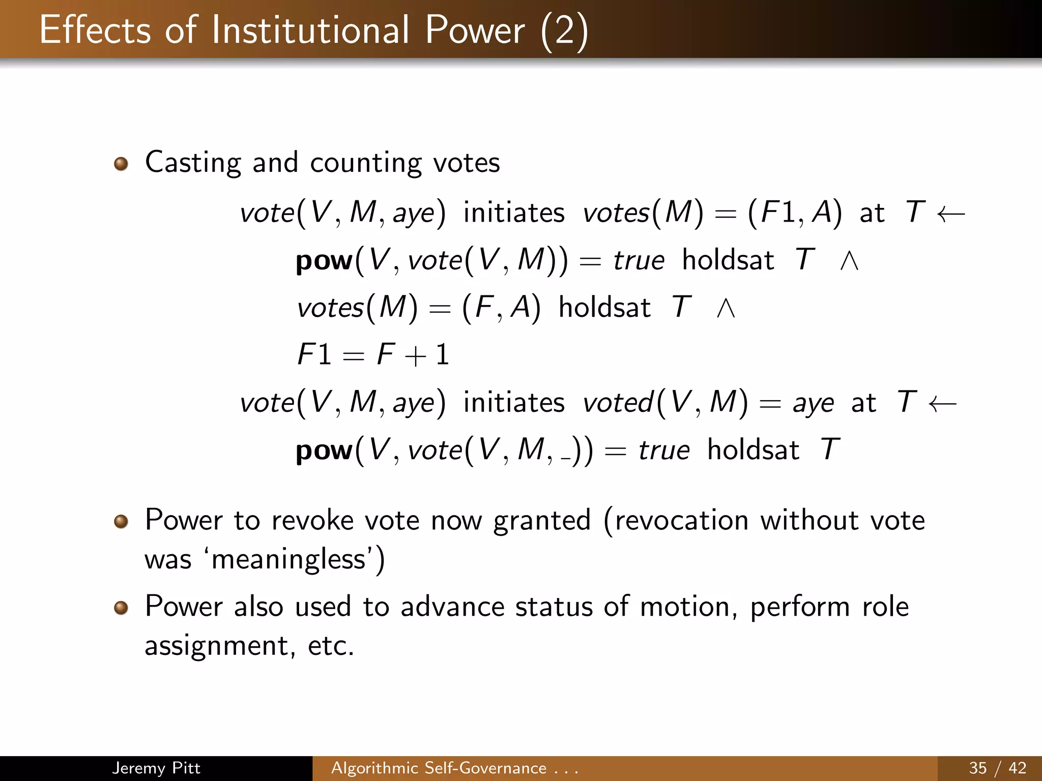 Eﬀects of Institutional Power (2)
Casting and counting votes
vote(V , M, aye) initiates votes(M) = (F1, A) at T ←
pow(V , vote(V , M)) = true holdsat T ∧
votes(M) = (F, A) holdsat T ∧
F1 = F + 1
vote(V , M, aye) initiates voted(V , M) = aye at T ←
pow(V , vote(V , M, )) = true holdsat T
Power to revoke vote now granted (revocation without vote
was ‘meaningless’)
Power also used to advance status of motion, perform role
assignment, etc.
Jeremy Pitt Algorithmic Self-Governance . . . 35 / 42
 