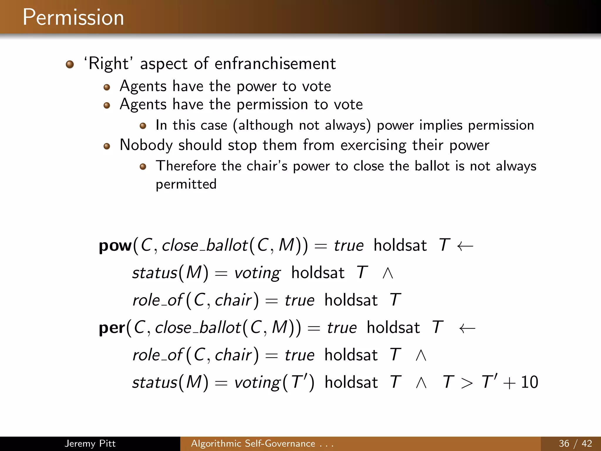 Permission
‘Right’ aspect of enfranchisement
Agents have the power to vote
Agents have the permission to vote
In this case (although not always) power implies permission
Nobody should stop them from exercising their power
Therefore the chair’s power to close the ballot is not always
permitted
pow(C, close ballot(C, M)) = true holdsat T ←
status(M) = voting holdsat T ∧
role of (C, chair) = true holdsat T
per(C, close ballot(C, M)) = true holdsat T ←
role of (C, chair) = true holdsat T ∧
status(M) = voting(T ) holdsat T ∧ T > T + 10
Jeremy Pitt Algorithmic Self-Governance . . . 36 / 42
 