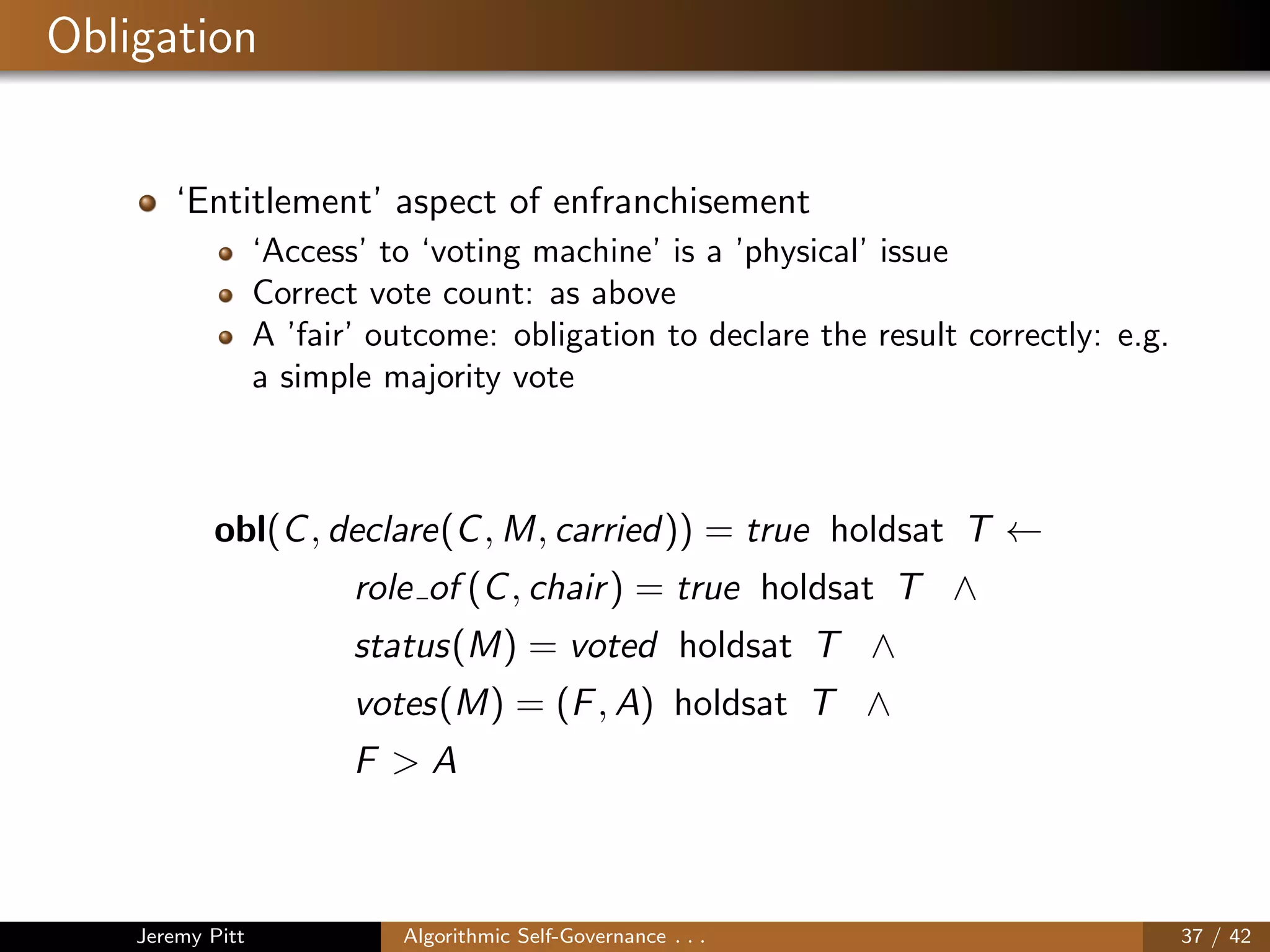 Obligation
‘Entitlement’ aspect of enfranchisement
‘Access’ to ‘voting machine’ is a ’physical’ issue
Correct vote count: as above
A ’fair’ outcome: obligation to declare the result correctly: e.g.
a simple majority vote
obl(C, declare(C, M, carried)) = true holdsat T ←
role of (C, chair) = true holdsat T ∧
status(M) = voted holdsat T ∧
votes(M) = (F, A) holdsat T ∧
F > A
Jeremy Pitt Algorithmic Self-Governance . . . 37 / 42
 