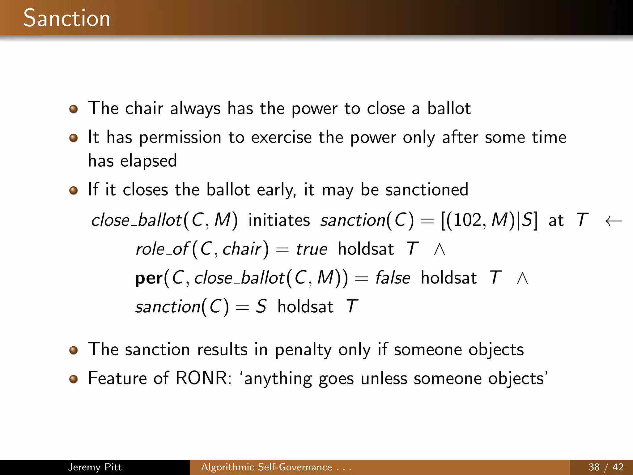 Sanction
The chair always has the power to close a ballot
It has permission to exercise the power only after some time
has elapsed
If it closes the ballot early, it may be sanctioned
close ballot(C, M) initiates sanction(C) = [(102, M)|S] at T ←
role of (C, chair) = true holdsat T ∧
per(C, close ballot(C, M)) = false holdsat T ∧
sanction(C) = S holdsat T
The sanction results in penalty only if someone objects
Feature of RONR: ‘anything goes unless someone objects’
Jeremy Pitt Algorithmic Self-Governance . . . 38 / 42
 