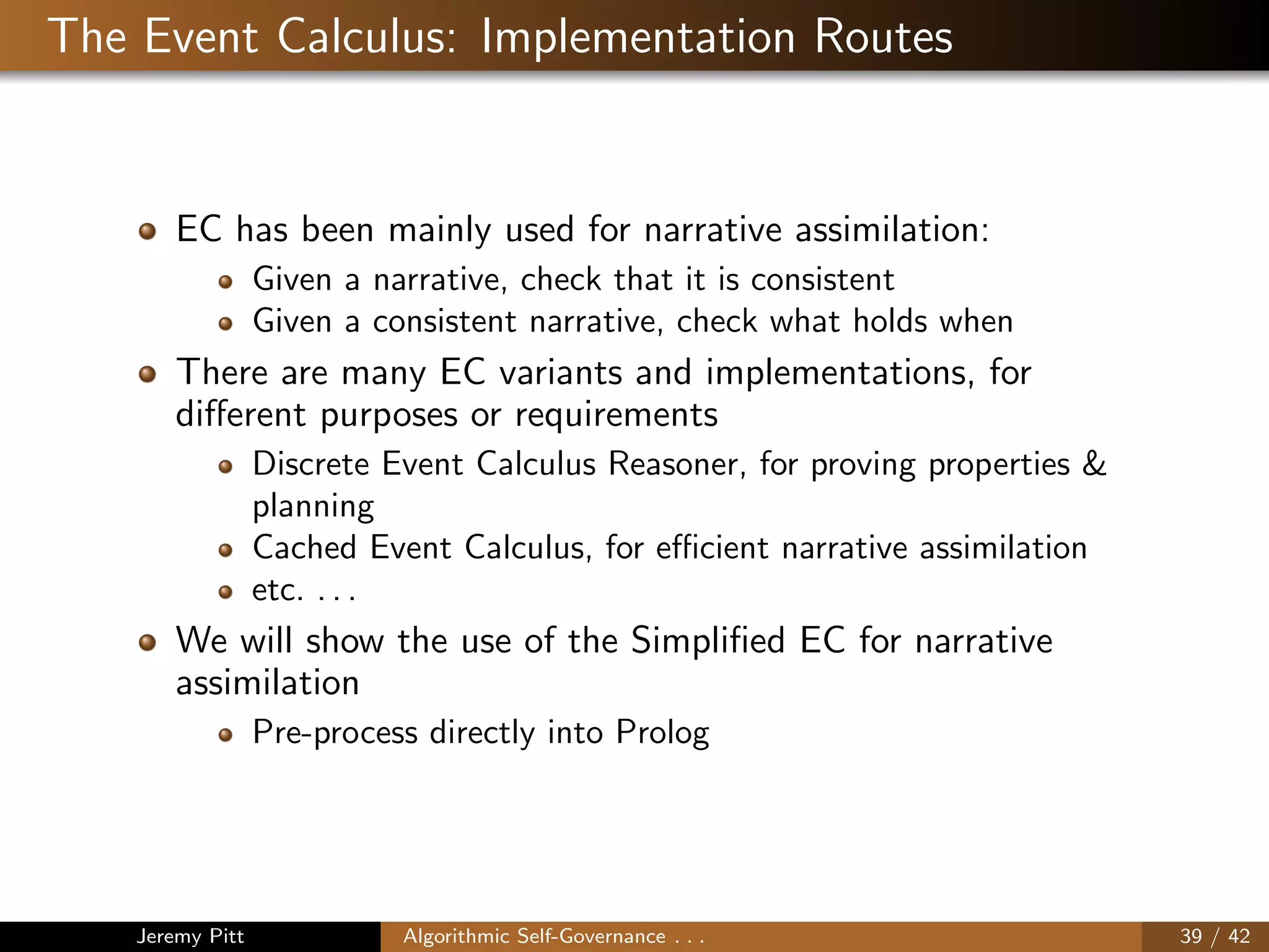 The Event Calculus: Implementation Routes
EC has been mainly used for narrative assimilation:
Given a narrative, check that it is consistent
Given a consistent narrative, check what holds when
There are many EC variants and implementations, for
diﬀerent purposes or requirements
Discrete Event Calculus Reasoner, for proving properties &
planning
Cached Event Calculus, for eﬃcient narrative assimilation
etc. . . .
We will show the use of the Simpliﬁed EC for narrative
assimilation
Pre-process directly into Prolog
Jeremy Pitt Algorithmic Self-Governance . . . 39 / 42
 