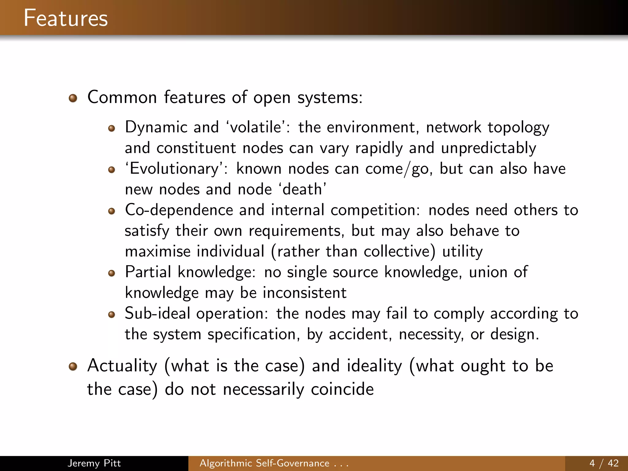 Features
Common features of open systems:
Dynamic and ‘volatile’: the environment, network topology
and constituent nodes can vary rapidly and unpredictably
‘Evolutionary’: known nodes can come/go, but can also have
new nodes and node ‘death’
Co-dependence and internal competition: nodes need others to
satisfy their own requirements, but may also behave to
maximise individual (rather than collective) utility
Partial knowledge: no single source knowledge, union of
knowledge may be inconsistent
Sub-ideal operation: the nodes may fail to comply according to
the system speciﬁcation, by accident, necessity, or design.
Actuality (what is the case) and ideality (what ought to be
the case) do not necessarily coincide
Jeremy Pitt Algorithmic Self-Governance . . . 4 / 42
 