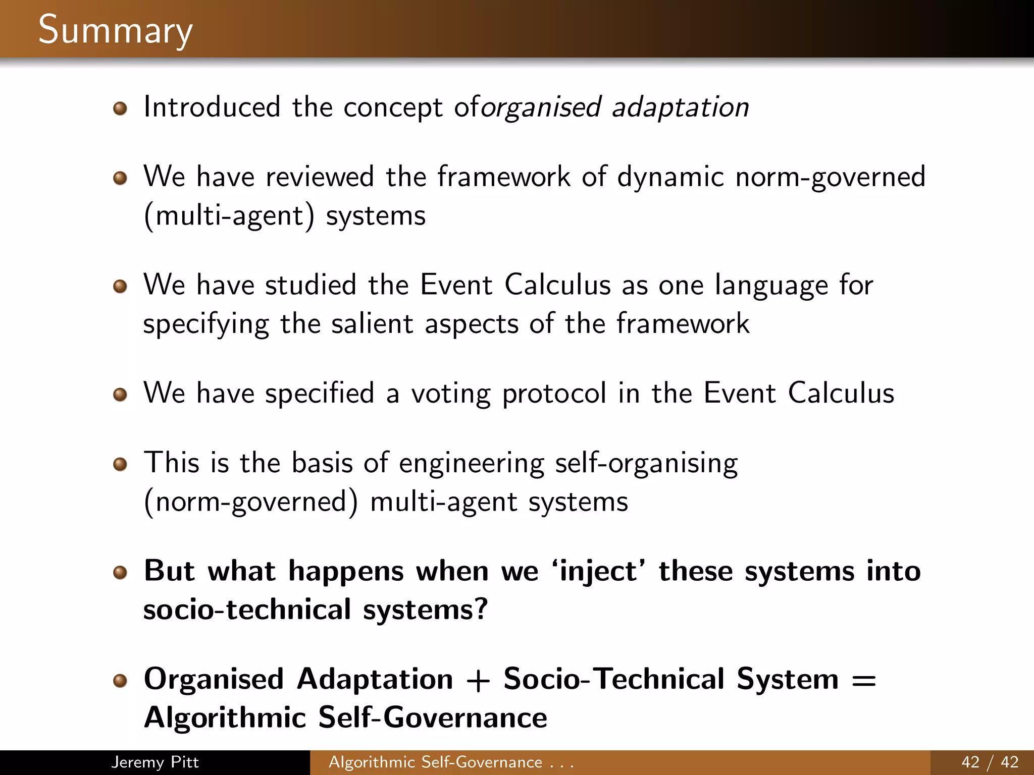Summary
Introduced the concept oforganised adaptation
We have reviewed the framework of dynamic norm-governed
(multi-agent) systems
We have studied the Event Calculus as one language for
specifying the salient aspects of the framework
We have speciﬁed a voting protocol in the Event Calculus
This is the basis of engineering self-organising
(norm-governed) multi-agent systems
But what happens when we ‘inject’ these systems into
socio-technical systems?
Organised Adaptation + Socio-Technical System =
Algorithmic Self-Governance
Jeremy Pitt Algorithmic Self-Governance . . . 42 / 42
 