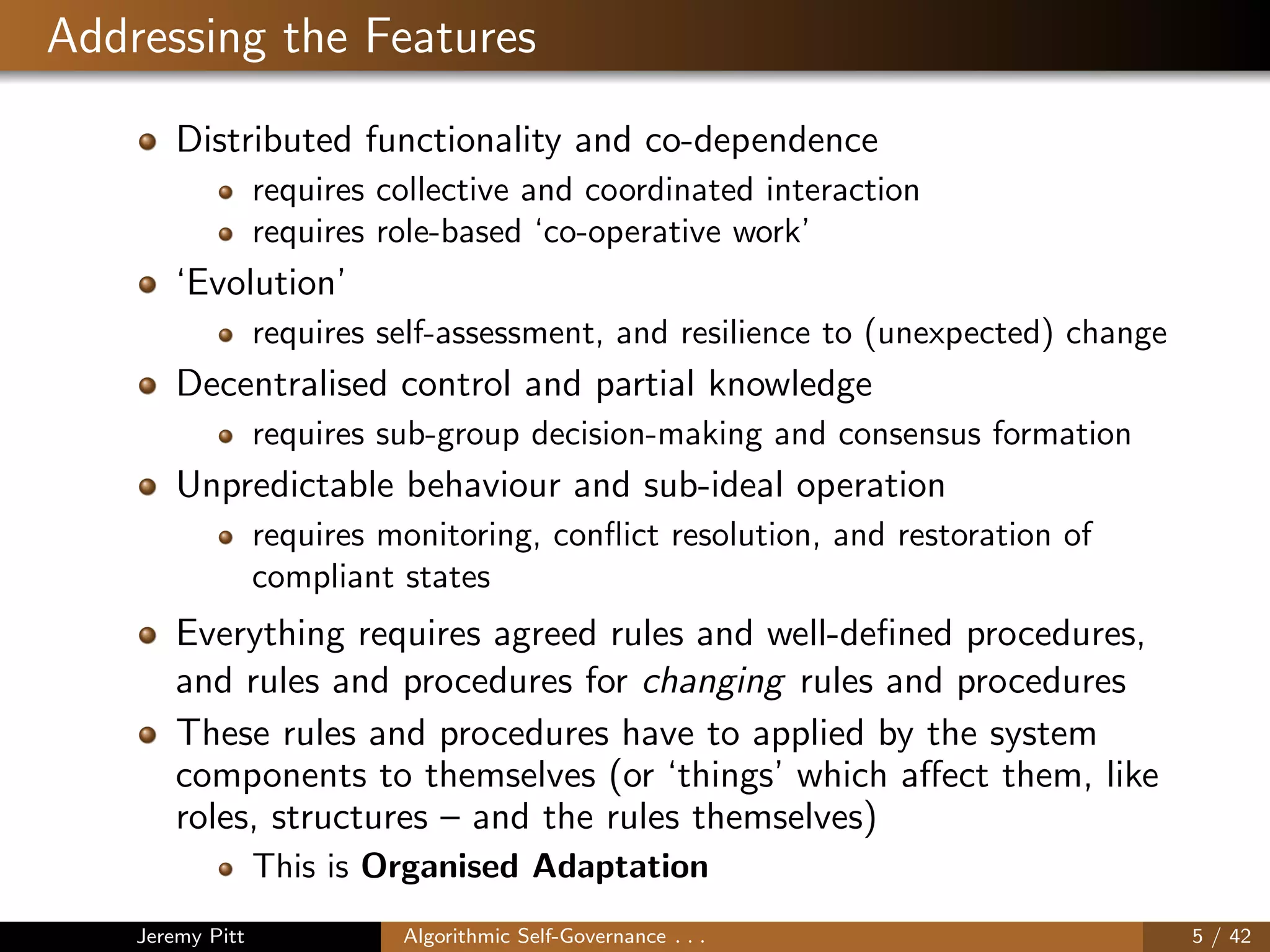 Addressing the Features
Distributed functionality and co-dependence
requires collective and coordinated interaction
requires role-based ‘co-operative work’
‘Evolution’
requires self-assessment, and resilience to (unexpected) change
Decentralised control and partial knowledge
requires sub-group decision-making and consensus formation
Unpredictable behaviour and sub-ideal operation
requires monitoring, conﬂict resolution, and restoration of
compliant states
Everything requires agreed rules and well-deﬁned procedures,
and rules and procedures for changing rules and procedures
These rules and procedures have to applied by the system
components to themselves (or ‘things’ which aﬀect them, like
roles, structures – and the rules themselves)
This is Organised Adaptation
Jeremy Pitt Algorithmic Self-Governance . . . 5 / 42
 