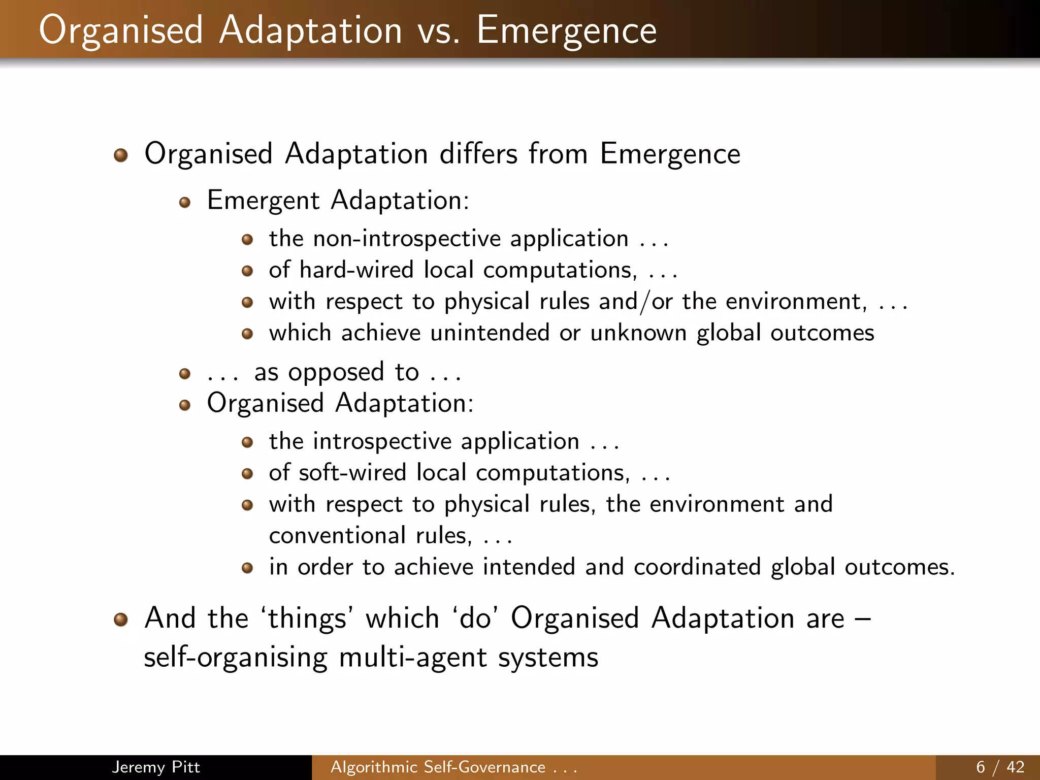 Organised Adaptation vs. Emergence
Organised Adaptation diﬀers from Emergence
Emergent Adaptation:
the non-introspective application . . .
of hard-wired local computations, . . .
with respect to physical rules and/or the environment, . . .
which achieve unintended or unknown global outcomes
. . . as opposed to . . .
Organised Adaptation:
the introspective application . . .
of soft-wired local computations, . . .
with respect to physical rules, the environment and
conventional rules, . . .
in order to achieve intended and coordinated global outcomes.
And the ‘things’ which ‘do’ Organised Adaptation are –
self-organising multi-agent systems
Jeremy Pitt Algorithmic Self-Governance . . . 6 / 42
 