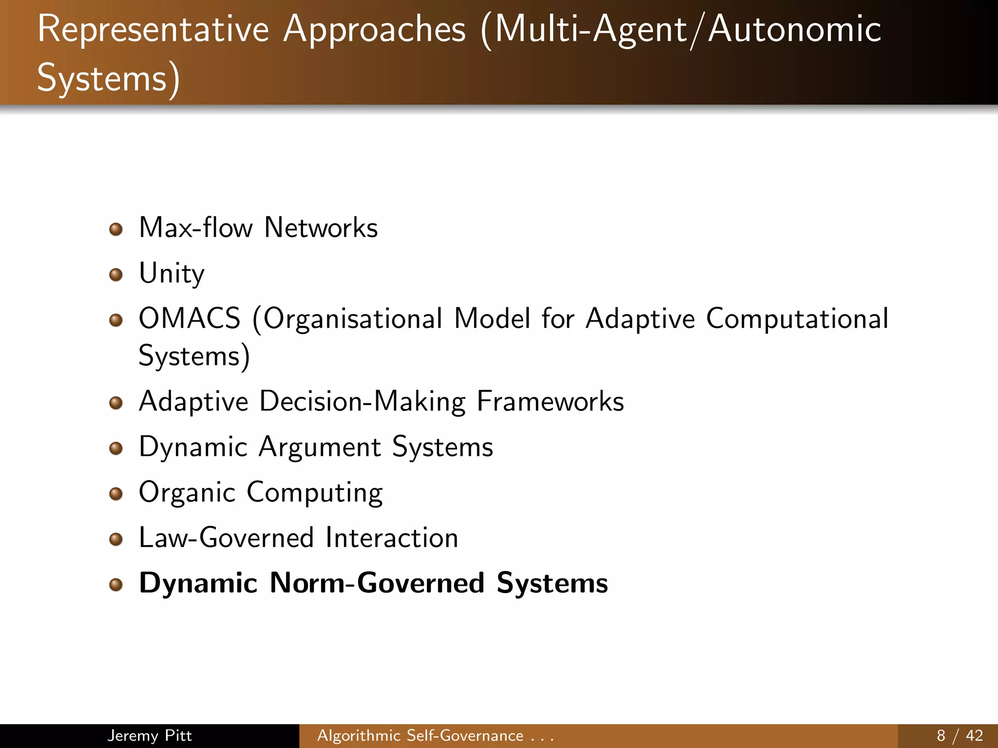 Representative Approaches (Multi-Agent/Autonomic
Systems)
Max-ﬂow Networks
Unity
OMACS (Organisational Model for Adaptive Computational
Systems)
Adaptive Decision-Making Frameworks
Dynamic Argument Systems
Organic Computing
Law-Governed Interaction
Dynamic Norm-Governed Systems
Jeremy Pitt Algorithmic Self-Governance . . . 8 / 42
 