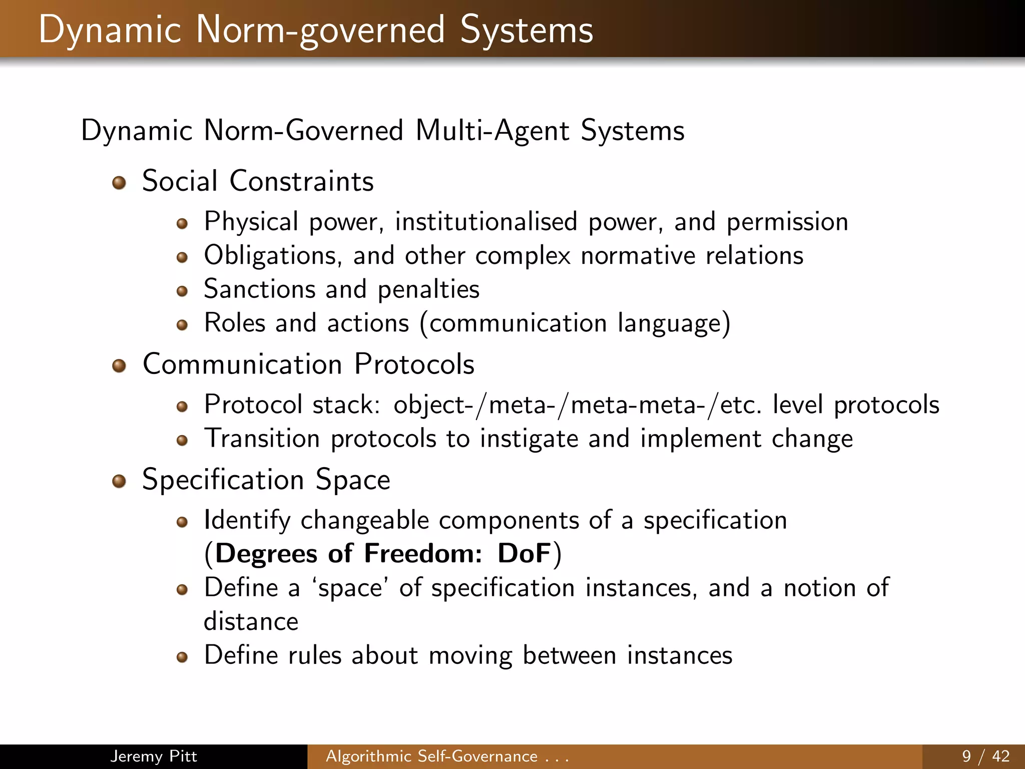 Dynamic Norm-governed Systems
Dynamic Norm-Governed Multi-Agent Systems
Social Constraints
Physical power, institutionalised power, and permission
Obligations, and other complex normative relations
Sanctions and penalties
Roles and actions (communication language)
Communication Protocols
Protocol stack: object-/meta-/meta-meta-/etc. level protocols
Transition protocols to instigate and implement change
Speciﬁcation Space
Identify changeable components of a speciﬁcation
(Degrees of Freedom: DoF)
Deﬁne a ‘space’ of speciﬁcation instances, and a notion of
distance
Deﬁne rules about moving between instances
Jeremy Pitt Algorithmic Self-Governance . . . 9 / 42
 