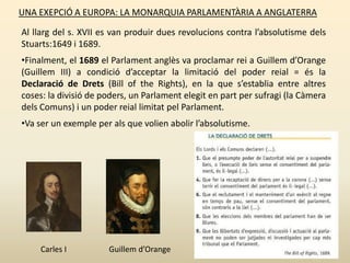 UNA EXEPCIÓ A EUROPA: LA MONARQUIA PARLAMENTÀRIA A ANGLATERRA
Al llarg del s. XVII es van produir dues revolucions contra l’absolutisme dels
Stuarts:1649 i 1689.
•Finalment, el 1689 el Parlament anglès va proclamar rei a Guillem d’Orange
(Guillem III) a condició d’acceptar la limitació del poder reial = és la
Declaració de Drets (Bill of the Rights), en la que s’establia entre altres
coses: la divisió de poders, un Parlament elegit en part per sufragi (la Càmera
dels Comuns) i un poder reial limitat pel Parlament.
•Va ser un exemple per als que volien abolir l’absolutisme.
Carles I Guillem d’Orange
 
