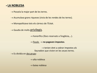 • LA NOBLESA
 Posseïa la major part de les terres.
 Acumulava grans riqueses (vivia de les rendes de les terres).
 Monopolitzava tots els càrrecs de l’Estat.
 Gaudia de molts privilegis.
 honorífics (llocs reservats a l’església,…).
 fiscals  no pagaven impostos.
 tenien dret a cobrar impostos als
llauradors que vivien en les seues terres.
 Es dividia en dos grups:
 alta noblesa
 baixa noblesa
 