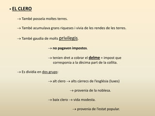 • EL CLERO
 També posseïa moltes terres.
 També acumulava grans riqueses i vivia de les rendes de les terres.
 També gaudia de molts privilegis.
 no pagaven impostos.
 tenien dret a cobrar el delme = impost que
corresponia a la dècima part de la collita.
 Es dividia en dos grups:
 alt clero  alts càrrecs de l’església (luxes)
 provenia de la noblesa.
 baix clero  vida modesta.
 provenia de l’estat popular.
 