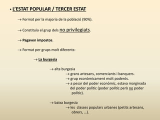 • L’ESTAT POPULAR / TERCER ESTAT
 Format per la majoria de la població (90%).
 Constituïa el grup dels no privilegiats.
 Pagaven impostos.
 Format per grups molt diferents:
 La burgesia
 alta burgesia
 grans artesans, comerciants i banquers.
 grup econòmicament molt poderós.
 a pesar del poder econòmic, estava marginada
del poder polític (poder polític però no poder
polític).
 baixa burgesia
 les classes populars urbanes (petits artesans,
obrers, …).
 