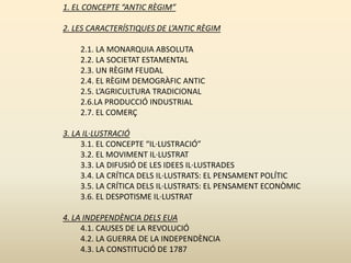 1. EL CONCEPTE “ANTIC RÈGIM”
2. LES CARACTERÍSTIQUES DE L’ANTIC RÈGIM
2.1. LA MONARQUIA ABSOLUTA
2.2. LA SOCIETAT ESTAMENTAL
2.3. UN RÈGIM FEUDAL
2.4. EL RÈGIM DEMOGRÀFIC ANTIC
2.5. L’AGRICULTURA TRADICIONAL
2.6.LA PRODUCCIÓ INDUSTRIAL
2.7. EL COMERÇ
3. LA IL·LUSTRACIÓ
3.1. EL CONCEPTE “IL·LUSTRACIÓ”
3.2. EL MOVIMENT IL·LUSTRAT
3.3. LA DIFUSIÓ DE LES IDEES IL·LUSTRADES
3.4. LA CRÍTICA DELS IL·LUSTRATS: EL PENSAMENT POLÍTIC
3.5. LA CRÍTICA DELS IL·LUSTRATS: EL PENSAMENT ECONÒMIC
3.6. EL DESPOTISME IL·LUSTRAT
4. LA INDEPENDÈNCIA DELS EUA
4.1. CAUSES DE LA REVOLUCIÓ
4.2. LA GUERRA DE LA INDEPENDÈNCIA
4.3. LA CONSTITUCIÓ DE 1787
 