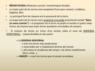 • RÈGIM FEUDAL=Relacions socials i econòmiques feudals.
• La major part de les terres eren propietat d’uns pocs senyors (noblesa,
Església, Rei).
• La principal font de riquesa era la possessió de la terra.
• La major part de les terres eren propietat vinculada (anomenat també “béns
en mans mortes”) = el propietari de la terra no podia ni vendre ni partir eixes
terres, de manera que eixes terres quedaven vinculades als senyors.
• El conjunt de terres en mans d’un senyor rebia el nom de SENYORIA
TERRITORIAL i estava dividida en dos parts:
 la RESERVA SENYORIAL
 eren les terres més productives
 reservades per a l’explotació directa del senyor
 allí estava la residència del senyor i els altres establiments
(forn, molí,…)
 MASOS  eren les terres que el senyor arrendava
 