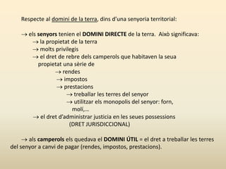 Respecte al domini de la terra, dins d’una senyoria territorial:
 els senyors tenien el DOMINI DIRECTE de la terra. Això significava:
 la propietat de la terra
 molts privilegis
 el dret de rebre dels camperols que habitaven la seua
propietat una sèrie de
 rendes
 impostos
 prestacions
 treballar les terres del senyor
 utilitzar els monopolis del senyor: forn,
molí,…
 el dret d’administrar justicia en les seues possessions
(DRET JURISDICCIONAL)
 als camperols els quedava el DOMINI ÚTIL = el dret a treballar les terres
del senyor a canvi de pagar (rendes, impostos, prestacions).
 