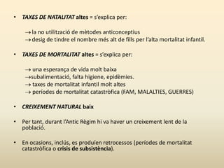 • TAXES DE NATALITAT altes = s’explica per:
la no utilització de mètodes anticonceptius
desig de tindre el nombre més alt de fills per l’alta mortalitat infantil.
• TAXES DE MORTALITAT altes = s’explica per:
 una esperança de vida molt baixa
subalimentació, falta higiene, epidèmies.
 taxes de mortalitat infantil molt altes
 períodes de mortalitat catastròfica (FAM, MALALTIES, GUERRES)
• CREIXEMENT NATURAL baix
• Per tant, durant l’Antic Règim hi va haver un creixement lent de la
població.
• En ocasions, inclús, es produïen retrocessos (períodes de mortalitat
catastròfica o crisis de subsistència).
 