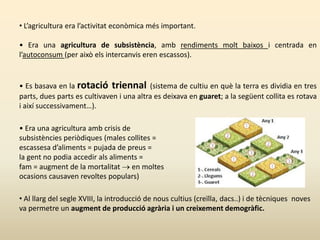 • L’agricultura era l’activitat econòmica més important.
• Era una agricultura de subsistència, amb rendiments molt baixos i centrada en
l’autoconsum (per això els intercanvis eren escassos).
• Es basava en la rotació triennal (sistema de cultiu en què la terra es dividia en tres
parts, dues parts es cultivaven i una altra es deixava en guaret; a la següent collita es rotava
i així successivament…).
• Era una agricultura amb crisis de
subsistències periòdiques (males collites =
escassesa d’aliments = pujada de preus =
la gent no podia accedir als aliments =
fam = augment de la mortalitat  en moltes
ocasions causaven revoltes populars)
• Al llarg del segle XVIII, la introducció de nous cultius (creïlla, dacs..) i de tècniques noves
va permetre un augment de producció agrària i un creixement demogràfic.
 