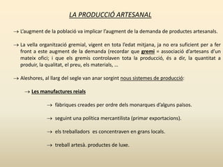 LA PRODUCCIÓ ARTESANAL
 L’augment de la població va implicar l’augment de la demanda de productes artesanals.
 La vella organització gremial, vigent en tota l’edat mitjana, ja no era suficient per a fer
front a este augment de la demanda (recordar que gremi = associació d’artesans d’un
mateix ofici; i que els gremis controlaven tota la producció, és a dir, la quantitat a
produir, la qualitat, el preu, els materials, …
 Aleshores, al llarg del segle van anar sorgint nous sistemes de producció:
 Les manufactures reials
 fàbriques creades per ordre dels monarques d’alguns països.
 seguint una política mercantilista (primar exportacions).
 els treballadors es concentraven en grans locals.
 treball artesà. productes de luxe.
 