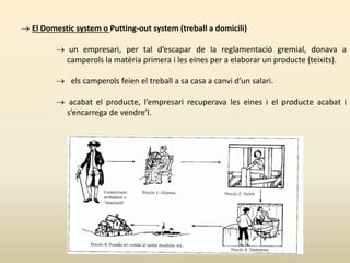 El Domestic system o Putting-out system (treball a domicili)
 un empresari, per tal d’escapar de la reglamentació gremial, donava a
camperols la matèria primera i les eines per a elaborar un producte (teixits).
 els camperols feien el treball a sa casa a canvi d’un salari.
 acabat el producte, l’empresari recuperava les eines i el producte acabat i
s’encarrega de vendre’l.
 