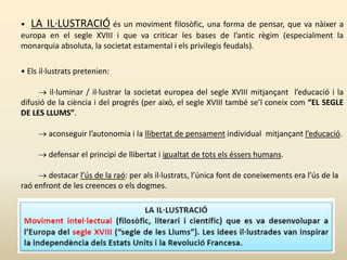 • LA IL·LUSTRACIÓ és un moviment filosòfic, una forma de pensar, que va nàixer a
europa en el segle XVIII i que va criticar les bases de l’antic règim (especialment la
monarquia absoluta, la societat estamental i els privilegis feudals).
• Els il·lustrats pretenien:
 il·luminar / il·lustrar la societat europea del segle XVIII mitjançant l’educació i la
difusió de la ciència i del progrés (per això, el segle XVIII també se’l coneix com “EL SEGLE
DE LES LLUMS”.
 aconseguir l’autonomia i la llibertat de pensament individual mitjançant l’educació.
 defensar el principi de llibertat i igualtat de tots els éssers humans.
 destacar l’ús de la raó: per als il·lustrats, l’única font de coneixements era l’ús de la
raó enfront de les creences o els dogmes.
 