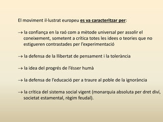 El moviment il·lustrat europeu es va caracteritzar per:
 la confiança en la raó com a mètode universal per assolir el
coneixement, sometent a crítica totes les idees o teories que no
estigueren contrastades per l’experimentació
 la defensa de la llibertat de pensament i la tolerància
 la idea del progrés de l’ésser humà
 la defensa de l’educació per a traure al poble de la ignorància
 la crítica del sistema social vigent (monarquia absoluta per dret diví,
societat estamental, règim feudal).
 