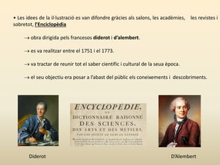 • Les idees de la il·lustració es van difondre gràcies als salons, les acadèmies, les revistes i
sobretot, l’Enciclopèdia
 obra dirigida pels francesos diderot i d’alembert.
 es va realitzar entre el 1751 i el 1773.
 va tractar de reunir tot el saber científic i cultural de la seua època.
 el seu objectiu era posar a l’abast del públic els coneixements i descobriments.
Diderot D’Alembert
 