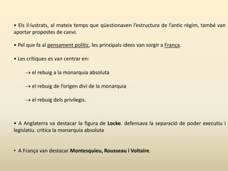 • Els il·lustrats, al mateix temps que qüestionaven l’estructura de l’antic règim, també van
aportar propostes de canvi.
• Pel que fa al pensament polític, les principals idees van sorgir a França.
• Les crítiques es van centrar en:
 el rebuig a la monarquia absoluta
 el rebuig de l’orígen diví de la monarquia
 el rebuig dels privilegis.
• A Anglaterra va destacar la figura de Locke. defensava la separació de poder executiu i
legislatiu. critica la monarquia absoluta
• A França van destacar Montesquieu, Rousseau i Voltaire.
 