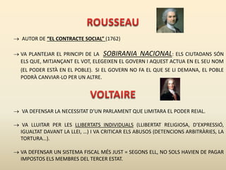  AUTOR DE “EL CONTRACTE SOCIAL” (1762)
 VA PLANTEJAR EL PRINCIPI DE LA SOBIRANIA NACIONAL: ELS CIUTADANS SÓN
ELS QUE, MITJANÇANT EL VOT, ELEGEIXEN EL GOVERN I AQUEST ACTUA EN EL SEU NOM
(EL PODER ESTÀ EN EL POBLE). SI EL GOVERN NO FA EL QUE SE LI DEMANA, EL POBLE
PODRÀ CANVIAR-LO PER UN ALTRE.
 VA DEFENSAR LA NECESSITAT D’UN PARLAMENT QUE LIMITARA EL PODER REIAL.
 VA LLUITAR PER LES LLIBERTATS INDIVIDUALS (LLIBERTAT RELIGIOSA, D’EXPRESSIÓ,
IGUALTAT DAVANT LA LLEI, …) I VA CRITICAR ELS ABUSOS (DETENCIONS ARBITRÀRIES, LA
TORTURA…).
 VA DEFENSAR UN SISTEMA FISCAL MÉS JUST = SEGONS ELL, NO SOLS HAVIEN DE PAGAR
IMPOSTOS ELS MEMBRES DEL TERCER ESTAT.
 