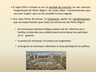 • El segle XVIII a Europa va ser un període de transició, on van conviure
l’organització de l’Antic Règim i les noves idees i transformacions que
van anar sorgint i que van fer possible la seua caiguda.
• Una nova forma de pensar: la Il.lustració, explica les transformacions
que van experimentar quasi totes les estructures de l’Antic Règim:
• els monarques absoluts d’alguns països van fer reformes per a
facilitar la vida dels seus súbdits (però sense deixar-los participar
en el govern).
• la producció artesanal i el comerç van augmentar.
• la burgesia va començar a demanar la seua participació en política.
 