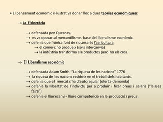 • El pensament econòmic il·lustrat va donar lloc a dues teories econòmiques:
 La Fisiocràcia
 defensada per Quesnay.
 es va oposar al mercantilisme. base del liberalisme econòmic.
 defenia que l’única font de riquesa és l’agricultura.
 el comerç no produeix (sols intercanvia)
 la indústria transforma els productes però no els crea.
 El Liberalisme econòmic
 defensada Adam Smith. “La riquesa de les nacions” 1776
 la riquesa de les nacions resideix en el treball dels habitants.
 defenia que el mercat s’ha d’autoregular (oferta-demanda)
 defenia la llibertat de l’individu per a produir i fixar preus i salaris (“laissez
faire”)
 defenia el lliurecanvi= lliure competència en la producció i preus.
 