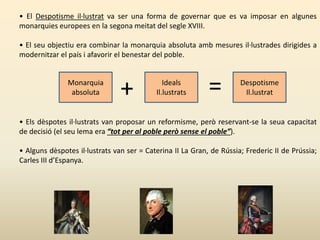 • El Despotisme il·lustrat va ser una forma de governar que es va imposar en algunes
monarquies europees en la segona meitat del segle XVIII.
• El seu objectiu era combinar la monarquia absoluta amb mesures il·lustrades dirigides a
modernitzar el país i afavorir el benestar del poble.
• Els dèspotes il·lustrats van proposar un reformisme, però reservant-se la seua capacitat
de decisió (el seu lema era “tot per al poble però sense el poble”).
• Alguns dèspotes il·lustrats van ser = Caterina II La Gran, de Rússia; Frederic II de Prússia;
Carles III d’Espanya.
Monarquia
absoluta
Ideals
Il.lustrats
Despotisme
Il.lustrat+ =
 