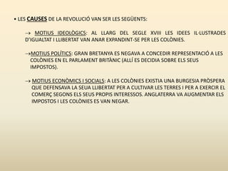 • LES CAUSES DE LA REVOLUCIÓ VAN SER LES SEGÜENTS:
 MOTIUS IDEOLÒGICS: AL LLARG DEL SEGLE XVIII LES IDEES IL·LUSTRADES
D’IGUALTAT I LLIBERTAT VAN ANAR EXPANDINT-SE PER LES COLÒNIES.
MOTIUS POLÍTICS: GRAN BRETANYA ES NEGAVA A CONCEDIR REPRESENTACIÓ A LES
COLÒNIES EN EL PARLAMENT BRITÀNIC (ALLÍ ES DECIDIA SOBRE ELS SEUS
IMPOSTOS).
 MOTIUS ECONÒMICS I SOCIALS: A LES COLÒNIES EXISTIA UNA BURGESIA PRÒSPERA
QUE DEFENSAVA LA SEUA LLIBERTAT PER A CULTIVAR LES TERRES I PER A EXERCIR EL
COMERÇ SEGONS ELS SEUS PROPIS INTERESSOS. ANGLATERRA VA AUGMENTAR ELS
IMPOSTOS I LES COLÒNIES ES VAN NEGAR.
 